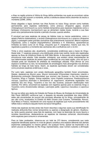AAI – Avaliação Ambiental Integrada dos Aproveitamentos Hidrelétricos da Bacia Hidrográfica do Rio Xingu
ARCADIS Tetraplan 109
e ilhas na região próxima à Vitória do Xingu define ambientes nos quais se encontram várias
espécies que não ocorrem a montante, sendo a icitiofauna desse trecho dissimilar do trecho a
montante (LEME, 2009).
Áreas alagadas e lagos centrais nas ilhas fluviais no baixo Xingu servem como habitats
permanentes para espécies sedentárias, como pirarucu (Arapaima gigas), aruanã
(Osteoglossum bicirrhosum) ou como habitats temporários para espécies migradoras como o
tambaquí (Colossoma macropomum) que se alimentam nestes locais, durante a sua fase
jovem e/ou periodicamente durante o período chuvoso, quando adultos.
É provável que para espécies de peixes de hábitos mais ou menos sedentários, como o
apapá (Pellona castelnaeana), o aruanã (Osteoglossum bicirrhosum) ou o pirarucu (Arapaima
gigas), a passagem pelas grandes cachoeiras seja praticamente impossível. Mesmo espécies
migradoras, como o mapará (Hypophthalmus edentatus e H. fimbriatus), apresentam-se
limitadas ao baixo curso do rio Xingu, enquanto que H. marginatus, mesmo que rara, foi
registrada a jusante e a montante das cachoeiras até a confluência com o rio Irirí.
Trinta e cinco espécies são, atualmente, consideradas endêmicas para a bacia do Xingu.
Deste total, 11 espécies possuem uma distribuição ainda mais restrita, tendo sido registradas
apenas na Área de Influência Direta do AHE Belo Monte. A discussão sobre essas espécies
encontra-se mais adiante. Vale ressaltar, entretanto, que existem várias interpretações de
que determinadas espécies de peixes sejam endêmicas de uma dada região, uma vez que a
raridade pode ser resultante de artefatos da metodologia utilizada. Para afirmar se uma
espécie é endêmica ou rara, há necessidade de amostragens mais abrangentes nos diversos
habitats ao longo de toda bacia. Assim, as espécies apontadas devem ser consideradas
como prováveis espécies endêmicas e raras.
Por outro lado, espécies com ampla distribuição geográfica também foram encontradas.
Destas, destacam-se Brycon pesu, Brycon brevicauda (Characidae) Argonectes robertsi e
Bivibranchia protractila (Hemiodontidae) que ocorrem nas Guianas, e nos rios Amazonas,
Tocantins, Xingu e Tapajós. Outras espécies, como Poptella compressa, Psedocotylosurus
microps, Leporinus desmotes e Serrasalmus af. eigenmanni, atualmente registradas nos
sistemas dos rios Xingu, Tocantins e nos rios das Guianas, possuem distribuições mais
restritas. Por último, encontram-se espécies com registros apenas para os sistemas Xingu e
Tocantins como Anostomoides laticeps, Laemolyta petite, Leporinus maculatus e Leporinus
tigrinus.
No que se refere aos dados da Coleção de Peixes do Museu de Zoologia da Universidade de
São Paulo (MZUSP) verifica-se que, a despeito da elevada quantidade dos lotes (2000),
estes são provenientes de poucos dos principais afluentes do rio Xingu, principalmente de
seu alto curso, localizados no Estado do Mato Grosso (rios Culuene, Tamitatoala, Ronuro,
Suia Missu e Fresco), resultando em uma riqueza de espécies que muito provavelmente não
reflete toda a ictiofauna daquele trecho da bacia hidrográfica.
Várias das espécies da lista ainda não foram descritas e algumas vezes sua identificação foi
realizada atribuindo-lhes nomes temporários ou apenas a designação do gênero. Atualizou-
se, tanto quanto possível, essa lista de espécies, com base na descrição de novos táxons e
revisões taxonômicas, destacando-se as espécies de interesse comercial, discriminadas
entre espécies para consumo e ornamentais.
Para os lotes analisados, observou-se um total de 373 táxons, considerando que cada
espécime identificado apenas no nível de gênero constitua uma espécie diferente dos demais
espécimes catalogados no mesmo gênero. De qualquer forma, apesar da imprecisão e de
serem poucos os afluentes do Rio Xingu representados, esse número subsidia a afirmação
 