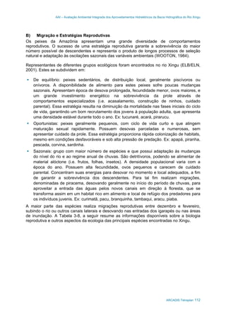 AAI – Avaliação Ambiental Integrada dos Aproveitamentos Hidrelétricos da Bacia Hidrográfica do Rio Xingu
ARCADIS Tetraplan 112
B) Migração e Estratégias Reprodutivas
Os peixes da Amazônia apresentam uma grande diversidade de comportamentos
reprodutivos. O sucesso de uma estratégia reprodutiva garante a sobrevivência do maior
número possível de descendentes e representa o produto de longos processos de seleção
natural e adaptação às oscilações sazonais das variáveis ambientais (WOOTON, 1984).
Representantes de diferentes grupos ecológicos foram encontrados no rio Xingu (ELB/ELN,
2001). Estes se subdividem em:
De equilíbrio: peixes sedentários, de distribuição local, geralmente piscívoros ou
onívoros. A disponibilidade de alimento para estes peixes sofre poucas mudanças
sazonais. Apresentam época de desova prolongada, fecundidade menor, ovos maiores, e
um grande investimento energético na sobrevivência da prole através de
comportamentos especializados (i.e. acasalamento, construção de ninhos, cuidado
parental). Essa estratégia resulta na diminuição da mortalidade nas fases iniciais do ciclo
de vida, garantindo um bom recrutamento dos jovens à população adulta, que apresenta
uma densidade estável durante todo o ano. Ex: tucunaré, acará, pirarucu.
Oportunistas: peixes geralmente pequenos, com ciclo de vida curto e que atingem
maturação sexual rapidamente. Possuem desovas parceladas e numerosas, sem
apresentar cuidado da prole. Essa estratégia proporciona rápida colonização de habitats,
mesmo em condições desfavoráveis e sob alta pressão de predação. Ex: apapá, piranha,
pescada, corvina, sardinha.
Sazonais: grupo com maior número de espécies e que possui adaptação às mudanças
do nível do rio e ao regime anual de chuvas. São detritívoros, podendo se alimentar de
material alóctone (i.e. frutos, folhas, insetos). A densidade populacional varia com a
época do ano. Possuem alta fecundidade, ovos pequenos e carecem de cuidado
parental. Concentram suas energias para desovar no momento e local adequados, a fim
de garantir a sobrevivência dos descendentes. Para tal fim realizam migrações,
denominadas de piracema, desovando geralmente no início do período de chuvas, para
aproveitar a entrada das águas pelos novos canais em direção à floresta, que se
transforma assim em um habitat rico em alimento e local de refúgio dos predadores para
os indivíduos juvenis. Ex: curimatã, pacu, branquinha, tambaqui, aracu, piaba.
A maior parte das espécies realiza migrações reprodutivas entre dezembro e fevereiro,
subindo o rio ou outros canais laterais e desovando nas entradas dos igarapés ou nas áreas
de inundação. A Tabela 3-8, a seguir resume as informações disponíveis sobre a biologia
reprodutiva e outros aspectos da ecologia das principais espécies encontradas no Xingu.
 