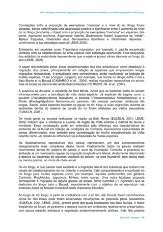 AAI – Avaliação Ambiental Integrada dos Aproveitamentos Hidrelétricos da Bacia Hidrográfica do Rio Xingu
ARCADIS Tetraplan 116
Correlações entre a proporção de exemplares “maduros” e o nível do rio Xingu foram
testadas, sendo determinada uma associação positiva e significante entre o aumento do nível
do rio Xingu (enchente ~ cheia) com a proporção de exemplares “maduros” em espécies, tais
como: Agoniates anchovia, Argonectes robertsi, Bivibranchia fowleri, Leporinus sp "verde",
Myleus torquatus, Roeboides dayi, Serrasalmus rhombeus e Tocantinsia depressa ,
confirmando a sua estratégia sazonal (LEME,2009).
Entretanto, em espécies como Triportheus rotundatus, por exemplo, o padrão encontrado
combina com as características de uma espécie com estratégia oportunista. Pela freqüência
dos estádios de maturidade depreende-se que a espécie possui várias desovas ao longo do
ano (LEME, 2009).
O papel representado pelas áreas encachoeiradas dos rios amazônicos como obstáculo à
migração dos peixes, principalmente em relação às espécies que empreendem longas
migrações reprodutivas, é prejudicado pelo conhecimento ainda insuficiente da biologia de
muitas espécies. O jaú (Zungaro zungaro), por exemplo, que ocorre no Xingu, entre o Iriri e
Belo Monte e no Bacajá (CAMARGO et al. , 2004), realiza migrações reprodutivas rio acima,
mas os locais de desova são ainda desconhecidos (PETRERE JR et al., 2004).
A ausência de dourada, a montante de Belo Monte, indica que as barreiras deste rio seriam
intransponíveis para a estratégia de vida desta espécie. Já espécies de bagres como o
surubim (Pseudoplatystoma fasciatum), a pirarara (Phractocephalus hemioliopterus) e o
filhote (Brachyplatystoma filamentosum) parecem não precisar percorrer distâncias tão
longas. Assim, estas espécies habitam as águas do rio Xingu e suas migrações durante as
enchentes dentro do sistema de canais do rio foram relatadas por vários pescadores
(ELB/ELN, 2001).
De modo geral, os estudos realizados na região de Belo Monte (ELB/ELN, 2001; LEME,
2009) indicam que a ictiofauna a jusante da região da Volta Grande é distinta da fauna a
montante. Essa constatação pode ser entendida pela diferença nas características do
ambiente da ria fluvial em relação às condições de montante, favorecendo comunidades de
peixes diferenciadas, mas também pela consideração do trecho encachoeirado da Volta
Grande como um obstáculo intransponível à dispersão de muitas espécies.
Os deslocamentos reprodutivos dos peixes representam um dos comportamentos
biologicamente mais complexos dessa fauna. Praticamente todos os peixes realizam
movimentos dentro do sistema de canais e zona de inundação. Contudo, a piracema ou
arribação é um movimento regular de migração longitudinal e lateral, diretamente relacionado
à desova ou dispersão de algumas espécies de peixes, na área inundável, com época mais
ou menos precisa, no início da cheia anual.
No rio Xingu, o que parece mais evidente é a migração lateral dos indivíduos que entram nos
canais de transbordamento do rio, durante a enchente. Este comportamento é encontrado no
rio Xingu para muitas espécies como, por exemplo, aquelas pertencentes aos gêneros
Curimata, Prochilodus, Leporinus, Myleus, entre outras. Uma outra hipótese proposta
corresponde à migração de alguns grupos de peixes como curimatã (P. nigricans) que se
deslocam do Xingu para o Bacajá, supostamente com o objetivo de se reproduzir nas
extensas áreas de floresta inundável deste importante tributário.
Ao longo do rio Xingu, a partir da confluência com o rio Iriri, até Souzel, foram reconhecidos
cerca de 300 locais onde foram observados movimentos de piracema pelos pescadores
(ELB/ELN, 2001; LEME, 2009), grande parte dos quais localizados nas ilhas fluviais. A maior
freqüência de locais de piracema e desova ocorre em ambientes relativamente preservados,
com pouca pressão antrópica e vegetação predominantemente arbórea. Este fato poderia
 