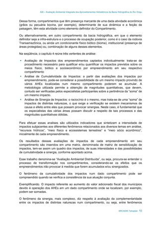 AAI – Avaliação Ambiental Integrada dos Aproveitamentos Hidrelétricos da Bacia Hidrográfica do Rio Xingu
ARCADIS Tetraplan 10
Dessa forma, compartimentos que têm presença marcante de uma dada atividade econômica
(grãos ou pecuária bovina, por exemplo), determinante de sua dinâmica e a feição da
paisagem, têm esta atividade como elemento definidor do Compartimento.
Ou alternativamente, em outro compartimento da bacia hidrográfica, em que o elemento
definidor seja a infra-estrutura e o processo de ocupação posterior, como é o caso da rodovia
Transamazônica, ou ainda um condicionante físico biótico (bioma), institucional (presença de
áreas protegidas) ou, combinação de alguns desses elementos.
Na seqüência, o capítulo 4 reúne três vertentes de análise:
Avaliação de Impactos dos empreendimentos captados individualmente: trata-se de
procedimento necessário para qualificar e/ou quantificar os impactos previstos sobre os
meios físico, biótico e socioeconômico por empreendimento em seu respectivo
compartimento
Análise de Cumulatividade de Impactos: a partir das avaliações dos impactos por
empreendimento, pode-se considerar a possibilidade de um mesmo impacto provindo de
vários AHEs localizadas num mesmo compartimento poderem se acumular. A
metodologia utilizada permite a obtenção de magnitudes quantitativas, que devem,
contudo ser verificadas pelos especialistas participantes sobre a pertinência da “soma” de
um mesmo impacto.
Análise de Sinergia de Impactos: o raciocínio é o mesmo, mas trata-se de uma “soma” de
impactos de distintas naturezas, o que exige a verificação se existem mecanismos de
causa e efeito entre eles que possam provocar sinergias. Neste caso, é fundamental que
os especialistas das várias áreas possam discutir a respeito de tais processos e das
magnitudes quantitativas obtidas.
Para efetuar essas analises são utilizados indicadores que sintetizam a intensidade de
impactos subjacentes aos diferentes fenômenos relacionados aos diversos temas em análise,
“recursos hídricos”, “meio físico e ecossistemas terrestres” e “meio sócio econômico”,
inicialmente de cada empreendimento.
Os resultados dessas avaliações de impactos de cada empreendimento em seu
compartimento são inseridos em uma matriz, denominada de matriz de sensibilização de
impactos, tem-se assim um quadro dos impactos, de suas intensidades e das possibilidades
de cumulatividade e sinergia, conforme apontado acima.
Esse trabalho denomina-se “Avaliação Ambiental Distribuída”, ou seja, procura-se entender o
processo de transformação nos compartimentos, considerando-se os efeitos que os
empreendimentos irão provocar à medida que forem acumulados e/ou sinergizados.
O fenômeno da cumulatividade dos impactos num dado compartimento pode ser
compreendido quando se verifica a consistência da sua atuação conjunta.
Exemplificando. O impacto referente ao aumento do valor adicionado fiscal dos municípios
devido à operação dos AHEs em um dado compartimento onde se localizam, por exemplo,
podem ser somadas.
O fenômeno da sinergia, mais complexo, diz respeito à avaliação da complementaridade
entre os impactos de distintas naturezas num compartimento, ou seja, entre fenômenos
 