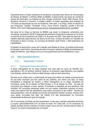 AAI – Avaliação Ambiental Integrada dos Aproveitamentos Hidrelétricos da Bacia Hidrográfica do Rio Xingu
ARCADIS Tetraplan 123
Especificamente o Projeto Quelônios da Amazônia, executado pelo Centro de Conservação
de Manejo de Répteis e Anfíbios (RAN) do IBAMA, é desenvolvido nas áreas de ocorrência
natural das tartarugas, nos Estados do Acre, Amapá, Amazonas, Goiás, Mato Grosso, Pará,
Rondônia, Roraima e Tocantins. O projeto mantém 16 bases avançadas para proteção de
115 áreas de reprodução nos rios da Amazônia, entre eles, o rio Xingu, sendo os demais os
rios Amazonas, Tapajós, Trombetas, Purus, Juruá, Branco, Araguaia, Javaés e Rio das
Mortes, entre outros (http://www.ibama.gov.br/novo_ibama/paginas/materia.php?id_arq=4682).
Na bacia do rio Xingu os técnicos do IBAMA que atuam no programa, juntamente com
voluntários, devolveram 624.913 tartarugas-da-amazônia (Podocnemis expansa) ao rio Xingu
no período de 20 de dezembro de 2006 a 15 de janeiro de 2007. Esta ação faz parte de um
trabalho efetivado pelos técnicos do Ibama há 25 anos, na base do Ibama no Tabuleiro da
Embaubal no baixo rio Xingu, no município de Senador José Porfírio, a 800 quilômetros da
capital Belém.
O trabalho do Ibama tem o apoio da Fundação José Rebelo do Xingu, da prefeitura Municipal
de Senador José Porfírio, de escolas da rede municipal e estadual e ONGs ambientalistas da
região de Altamira (http://360graus.terra.com.br/ecologia/default.asp?did=22246&action=news).
3.2. Meio Socioeconômico
3.2.1. Organização Territorial
3.2.1.1. Organização Político-administrativa
A Bacia Hidrográfica do rio Xingu abrange uma área total de cerca de 509.000 km²,
equivalente a 9% do território nacional. Situa-se na Amazônia Legal Brasileira, que engloba
nove Estados, dentre eles o Pará e o Mato Grosso, onde se situa essa bacia.
Partindo-se do critério para a conformação da bacia para efeitos da análise socioeconomica
de que todo município que tem parte de seu território, por menor que seja, na bacia
hidrográfica é integrante da mesma, a Bacia Hidrográfica do rio Xingu contabiliza 50
municípios, sendo 35 do Estado do Mato Grosso e 15 do Estado do Pará. Do total de
municípios que integram a bacia, apenas 15 possuem a totalidade de seus territórios nela
incluídos. Os municípios paraenses estão, em sua maioria, totalmente inseridos na bacia,
sendo que apenas três não apresentam suas sedes municipais no seu interior. Quanto aos
mato-grossenses, mais da metade se encontra parcialmente inserido na bacia, inclusive com
suas sedes municipais fora dela. Na Tabela 3-10 são apresentados os municípios
componentes da Bacia por grau de inserção.
Os 14 municípios do Estado do Pará apresentam, via de regra, grandes extensões territoriais
e ocupam aproximadamente 57% da área da bacia. Por outro lado, os 33 municípios do
Estado de Mato Grosso inseridos na bacia ocupam cerca de 43% da área total da bacia. A
Figura 3-16 mostra a localização dos municípios.
 