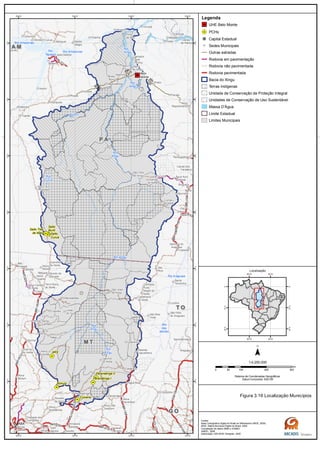 GO-164
GO-173
MT-320
MT-070 BR-070
BR-163
MT-130
BR-230
BR-163
PA-415
BR-158
BR-158
BR-158/PA-150GO-164
MT-336
PA-370
BR-
230
Rio
das
Mortes
Rio
Xingu
Rio
Xingu
Rio
Curuá
Rio
Xingu
Rio
Xingu
Rio Amazonas
Rio Amazonas
Rio Iriri
Rio
Xingu
Rio Araguaia
Rio Xingu
Rio
Tapajós
G OG O
M TM T
T OT O
P AP A
A MA M
Belo
Monte
Salto Três
de Maio
Ronuro
Salto
Curuá
Salto
Buriti
Paranatinga II
Paranatinga I
Culuene
ARS
Canaã dos
Carajás
Oeiras
do Pará
Novo
Repartimento
Parauapebas
Xinguara
Rio
Maria
Pau
D'Arco
Redenção
Caseara
Araguaçu
Sandolândia
Anapu
Senador
José
Porfírio
Vitória
do Xingu
Altamira
Prainha
Monte
Alegre
Brasil
Novo
Medicilândia
Uruará
Placas
Água Azul
do NorteOurilândia
do Norte
Tucumã
Bannach
Cumaru
do Norte
São Félix
do Xingu
Alenquer
CuruáÓbidos
Oriximiná
SANTARÉM
Belterra
Rurópolis
Aveiro
Juruti
Itaituba
Trairão
Novo
Progresso
Santana do
Araguaia
Santa
Terezinha
Vila
Rica
Luciára
São Félix
do Araguaia
Confresa
Porto
Alegre do
Norte
Canabrava
do Norte
Alto Boa
Vista
São José
do Xingu
Marcelândia
União
do Sul
Cocalinho
Ribeirão
Cascalheira
Querência
Canarana
Almeirim
Gaúcha
do Norte
Campinápolis
Paranatinga
General
Carneiro
Novo São
Joaquim
Primavera
do Leste
Água Boa
Nova
Xavantina
Nova
Guarita
Carlinda
Alta
Floresta
Cláudia
Terra Nova
do Norte
Colíder
Itaúba
Feliz
Natal
Santa
Carmem
Sinop
Vera
Nova Canaã
do Norte
Sorriso
Nova
Ubiratã
Planalto
da Serra
Lucas do
Rio Verde
Nova
Mutum
Campo
Verde
Dom
Aquino
Chapada dos
Guimarães
Várzea
Grande Poxoréo
Guarantã
do Norte
Matupá Peixoto de
Azevedo
Breves
Melgaço
Portel
Gurupá
Porto
de Moz
Pacajá
Novo
Mundo
Nova
Brasilândia
CUIABÁ
50°W
50°W
52°W
52°W
54°W
54°W
56°W
56°W
2°S
2°S
4°S
4°S
6°S
6°S
8°S
8°S
10°S
10°S
12°S
12°S
14°S
14°S
Legenda
UHE Belo Monte
PCHs
Capital Estadual
Sedes Municipais
Outras estradas
Rodovia em pavimentação
Rodovia não pavimentada
Rodovia pavimentada
Bacia do Xingu
Terras Indígenas
Unidade de Conservação de Proteção Integral
Unidades de Conservação de Uso Sustentável
Massa D'Água
Limite Estadual
Limites Municipais
0 100 200 30050
km
Sistema de Coordenadas Geográficas
Datum horizontal: SAD 69
1:4.250.000
45°W
45°W
60°W
60°W
0°
0°
15°S
15°S
30°S
30°S
Localização
Figura 3.16 Localização Municípios
Fontes:
Base Cartográfica Digital do Brasil ao Milionésimo (IBGE, 2005)
IBGE, Malha Municipal Digital do Brasil. 2005
Compilação de dados MMA e ICMBIO
ANEEL, 2008
Elaboração: ARCADIS Tetraplan, 2009
 