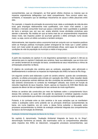 AAI – Avaliação Ambiental Integrada dos Aproveitamentos Hidrelétricos da Bacia Hidrográfica do Rio Xingu
ARCADIS Tetraplan 11
socioambientais, que ao interagirem, ao final geram efeitos diversos ou maiores que os
impactos originalmente deflagrados num dado compartimento. Para concluir sobre isso,
entretanto, é necessário que se identifique mecanismos de causa e efeito plausíveis entre
eles.
Por exemplo, o impacto da animação da economia local, dada a contratação de mão-de-obra
local, gera empregos relativamente mais qualificados, com maior nível salarial, o que
fortalece o mercado consumidor local que passa a demandar maior quantidade e qualidade
de bens e serviços que, por sua vez, acaba atraindo novas atividades produtivas para
atender a demanda. Na medida em que se tenha mais de um empreendimento impactando
desse modo, tais impactos podem se acumular gerando o efeito animação numa escala
maior, ou seja, ocorre um efeito cumulativo e também sinérgico.
Adicionalmente, tais impactos sobre a economia local em conjunto com os impactos positivos
sobre as finanças públicas municipais podem sinergizar-se de modo que o poder público
local, com maior poder de gasto sob uma administração eficaz, será capaz de melhorar as
condições de vida da população do município a médio e longo prazo.
Cenários
A partir dos resultados do capítulo 4 e do diagnóstico apresentado no capítulo 3, têm-se os
elementos para no capítulo 5 dedicado aos cenários, fazer sua elaboração, que se inicia com
um cenário tendencial da evolução da bacia, considerando-se seus mecanismos e ritmos de
antropização presentes na Bacia.
O objetivo da construção dos cenários para as variáveis, população, valor adicionado e
desflorestamento é evidenciar os impactos da implantação dos AHEs na bacia do Rio Xingu.
Um segundo cenário será elaborado a partir do cenário anterior, quando são considerados,
portanto, os efeitos provocados pela entrada em operação dos AHEs. Cabe ressaltar desde
logo que as pequenas centrais elétricas não têm condições de sensibilizar o comportamento
das variáveis cenarizaveis no contexto da modelagem utilizada, isso ocorre em função da
reduzida magnitude de seus impactos. Assim, apenas os impactos do AHE Belo Monte são
capazes de alterar de fato as trajetórias de tais variáveis de modo significativo.
Ambos os cenários são construídos por meio de hipóteses sobre o comportamento futuro
dessas três variáveis, as quais têm alto poder de expressar e sintetizar aspectos cruciais
acerca da complexidade que enfeixa a evolução socioambiental de uma região qualquer.
Portanto, é do contraste entre os dois cenários e de suas variações que se manifestam
visões e avaliações sobre como poderão ser as principais dinâmicas socioambientais da
bacia, ora numa trajetória, ora em outra, e dessa forma subsidiar a discussão sobre
processos socioambientais no âmbito da avaliação ambiental integrada dos compartimentos
da bacia e da formulação de Diretrizes.
Avaliação Ambiental Integrada da Bacia do rio Xingu
No capítulo 6, denominado, “Avaliação Ambiental Integrada da bacia do rio Xingu”,
denominação homônima ao estudo, são examinados como os compartimentos alterados
pelos impactos dos AHEs se relacionam, conjugando processos socioambientais, que
 