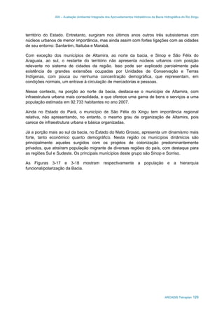 AAI – Avaliação Ambiental Integrada dos Aproveitamentos Hidrelétricos da Bacia Hidrográfica do Rio Xingu
ARCADIS Tetraplan 129
território do Estado. Entretanto, surgiram nos últimos anos outros três subsistemas com
núcleos urbanos de menor importância, mas ainda assim com fortes ligações com as cidades
de seu entorno: Santarém, Itaituba e Marabá.
Com exceção dos municípios de Altamira, ao norte da bacia, e Sinop e São Félix do
Araguaia, ao sul, o restante do território não apresenta núcleos urbanos com posição
relevante no sistema de cidades da região. Isso pode ser explicado parcialmente pela
existência de grandes extensões ocupadas por Unidades de Conservação e Terras
Indígenas, com pouca ou nenhuma concentração demográfica, que representam, em
condições normais, um entrave à circulação de mercadorias e pessoas.
Nesse contexto, na porção ao norte da bacia, destaca-se o município de Altamira, com
infraestrutura urbana mais consolidada, e que oferece uma gama de bens e serviços a uma
população estimada em 92.733 habitantes no ano 2007.
Ainda no Estado do Pará, o município de São Félix do Xingu tem importância regional
relativa, não apresentando, no entanto, o mesmo grau de organização de Altamira, pois
carece de infraestrutura urbana e básica organizadas.
Já a porção mais ao sul da bacia, no Estado do Mato Grosso, apresenta um dinamismo mais
forte, tanto econômico quanto demográfico. Nesta região os municípios dinâmicos são
principalmente aqueles surgidos com os projetos de colonização predominantemente
privados, que atraíram população migrante de diversas regiões do país, com destaque para
as regiões Sul e Sudeste. Os principais municípios deste grupo são Sinop e Sorriso.
As Figuras 3-17 e 3-18 mostram respectivamente a população e a hierarquia
funcional/polarização da Bacia.
 