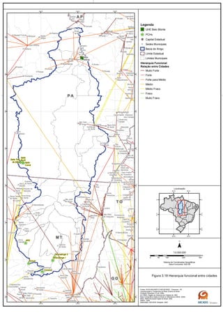 G OG O
M TM T
T OT O
A PA P
P AP A
Belo
Monte
Salto Três
de Maio
Ronuro
Salto
Curuá
Salto
Buriti
Paranatinga II
Paranatinga I
Culuene
ARS
Canaã dos
Carajás
Nova
Ipixuna
Cachoeira
do Arari
Muaná
Igarapé-
Miri
Anajás
Limoeiro
do Ajuru
Oeiras
do Pará
Tailândia
Mocajuba
Baião
Breu
Branco
Tucuruí
Jacundá
MARABÁ
Itupiranga
Novo
Repartimento
Eldorado
dos Carajás
Curionópolis
Parauapebas
Arapoema
Juarina
Couto de
Magalhães
Conceição
do Araguaia
Sapucaia
Xinguara
Rio
Maria
Pau
D'Arco
Floresta
Pau
D'Arco
Redenção
Goianésia
do Pará
Cametá
Dois Irmãos
do Tocantins
Abreulândia
Divinópolis do Tocantins
Monte
Santo
do Tocantins
Chapada
de Areia
Pium
Araguacema
Santa
Maria das
BarreirasCaseara
Marianópolis
do Tocantins
Cristalândia
Dueré
Sucupira
Gurupi
Cariri do
Tocantins
Figueirópolis
Alvorada
Araguaçu
Talismã
Lagoa da
Confusão
Formoso do
Araguaia
Sandolândia
Anapu
Senador
José
Porfírio
Vitória
do Xingu
Altamira
Prainha
Monte
Alegre
Brasil
Novo
Medicilândia
Uruará
Placas
Água Azul
do NorteOurilândia
do Norte
Tucumã
Bannach
Cumaru
do Norte
São Félix
do Xingu
Alenquer
CuruáÓbidos
SANTARÉM
Belterra
Rurópolis
Aveiro
Novo
Progresso
Santana do
Araguaia
Santa
Terezinha
Vila
Rica
Luciára
São Félix
do Araguaia
Confresa Porto
Alegre do
Norte
Canabrava
do Norte
Alto Boa
Vista
São José
do Xingu
Marcelândia
União
do Sul
Cocalinho
Ribeirão
Cascalheira
Querência
Canarana
Laranjal
do Jari
Almeirim
Barra do
Garças
Pontal do
Araguaia
Gaúcha
do Norte
Campinápolis
Paranatinga
General
Carneiro
Novo São
Joaquim
Torixoréu
Primavera
do Leste
Tesouro
Água Boa
Nova
Xavantina
Nova
Guarita
Cláudia
Terra Nova
do Norte
Colíder
Itaúba
Feliz
Natal
Santa
Carmem
Sinop
Vera
Nova Canaã
do Norte
Sorriso
Nova
Ubiratã
Planalto
da Serra
Campo
Verde
Dom
Aquino
Jaciara
São Pedro
da Cipa
Juscimeira
Chapada dos
Guimarães
Poxoréo
Guarantã
do Norte
Matupá Peixoto de
Azevedo
Breves
Melgaço
Portel
Gurupá
Vitória
do Jari
Porto
de Moz
Pacajá
Novo
Mundo
Nova
Brasilândia
50°W
50°W
52°W
52°W
54°W
54°W
2°S
2°S
4°S
4°S
6°S
6°S
8°S
8°S
10°S
10°S
12°S
12°S
14°S
14°S
16°S
16°S
Legenda
UHE Belo Monte
PCHs
Capital Estadual
Sedes Municipais
Bacia do Xingu
Limite Estadual
Limites Municipais
Hierarquia Funcional
Relação entre Cidades
Muito Forte
Forte
Forte para Médio
Médio
Médio Fraco
Fraco
Muito Fraco
0 100 200 30050
km
Sistema de Coordenadas Geográficas
Datum horizontal: SAD 69
1:4.500.000
45°W
45°W
60°W
60°W
0°
0°
15°S
15°S
30°S
30°S
Localização
Figura 3.18 Hierarquia funcional entre cidades
Fontes: IPEA/UNICAMP/I.E.NESUE/IBGE - Campinas - SP,
Caracterização e Tendências da Rede Urbana do Brasil
(Coleção Pesquisas nº3 de 1999);
(2) FIRBE, Região de Influência de Cidades de 1993
Base Cartográfica Digital do Brasil ao Milionésimo (IBGE, 2005)
IBGE, Malha Municipal Digital do Brasil. 2005
ANEEL, 2008
Elaboração: ARCADIS Tetraplan, 2009
 