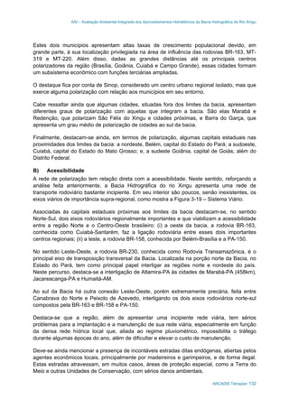 AAI – Avaliação Ambiental Integrada dos Aproveitamentos Hidrelétricos da Bacia Hidrográfica do Rio Xingu
ARCADIS Tetraplan 132
Estes dois municípios apresentam altas taxas de crescimento populacional devido, em
grande parte, à sua localização privilegiada na área de influência das rodovias BR-163, MT-
319 e MT-220. Além disso, dadas as grandes distâncias até os principais centros
polarizadores da região (Brasília, Goiânia, Cuiabá e Campo Grande), essas cidades formam
um subsistema econômico com funções terciárias ampliadas.
O destaque fica por conta de Sinop, considerado um centro urbano regional isolado, mas que
exerce alguma polarização com relação aos municípios em seu entorno.
Cabe ressaltar ainda que algumas cidades, situadas fora dos limites da bacia, apresentam
diferentes graus de polarização com aquelas que integram a bacia. São elas Marabá e
Redenção, que polarizam São Félix do Xingu e cidades próximas, e Barra do Garça, que
apresenta um grau médio de polarização de cidades ao sul da bacia.
Finalmente, destacam-se ainda, em termos de polarização, algumas capitais estaduais nas
proximidades dos limites da bacia: a nordeste, Belém, capital do Estado do Pará; a sudoeste,
Cuiabá, capital do Estado do Mato Grosso; e, a sudeste Goiânia, capital de Goiás; além do
Distrito Federal.
B) Acessibilidade
A rede de polarização tem relação direta com a acessibilidade. Neste sentido, reforçando a
análise feita anteriormente, a Bacia Hidrográfica do rio Xingu apresenta uma rede de
transporte rodoviário bastante incipiente. Em seu interior são poucos, senão inexistentes, os
eixos viários de importância supra-regional, como mostra a Figura 3-19 – Sistema Viário.
Associadas às capitais estaduais próximas aos limites da bacia destacam-se, no sentido
Norte-Sul, dois eixos rodoviários regionalmente importantes e que viabilizam a acessibilidade
entre a região Norte e o Centro-Oeste brasileiro: (i) a oeste da bacia, a rodovia BR-163,
conhecida como Cuiabá-Santarém, faz a ligação rodoviária entre esses dois importantes
centros regionais; (ii) a leste, a rodovia BR-158, conhecida por Belém-Brasília e a PA-150.
No sentido Leste-Oeste, a rodovia BR-230, conhecida como Rodovia Transamazônica, é o
principal eixo de transposição transversal da Bacia. Localizada na porção norte da Bacia, no
Estado do Pará, tem como principal papel interligar as regiões norte e nordeste do país.
Neste percurso, destaca-se a interligação de Altamira-PA às cidades de Marabá-PA (458km),
Jacareacanga-PA e Humaitá-AM.
Ao sul da Bacia há outra conexão Leste-Oeste, porém extremamente precária, feita entre
Canabrava do Norte e Peixoto de Azevedo, interligando os dois eixos rodoviários norte-sul
compostos pela BR-163 e BR-158 e PA-150.
Destaca-se que a região, além de apresentar uma incipiente rede viária, tem sérios
problemas para a implantação e a manutenção de sua rede viária, especialmente em função
da densa rede hídrica local que, aliada ao regime pluviométrico, impossibilita o tráfego
durante algumas épocas do ano, além de dificultar e elevar o custo de manutenção.
Deve-se ainda mencionar a presença de incontáveis estradas ditas endógenas, abertas pelos
agentes econômicos locais, principalmente por madeireiros e garimpeiros, e de forma ilegal.
Estas estradas atravessam, em muitos casos, áreas de proteção especial, como a Terra do
Meio e outras Unidades de Conservação, com sérios danos ambientais.
 
