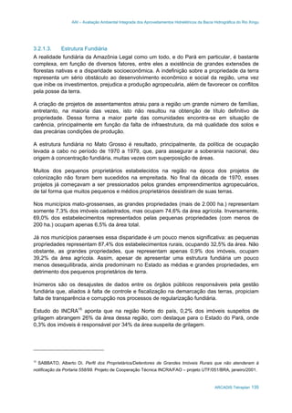 AAI – Avaliação Ambiental Integrada dos Aproveitamentos Hidrelétricos da Bacia Hidrográfica do Rio Xingu
ARCADIS Tetraplan 135
3.2.1.3. Estrutura Fundiária
A realidade fundiária da Amazônia Legal como um todo, e do Pará em particular, é bastante
complexa, em função de diversos fatores, entre eles a existência de grandes extensões de
florestas nativas e a disparidade socioeconômica. A indefinição sobre a propriedade da terra
representa um sério obstáculo ao desenvolvimento econômico e social da região, uma vez
que inibe os investimentos, prejudica a produção agropecuária, além de favorecer os conflitos
pela posse da terra.
A criação de projetos de assentamentos atraiu para a região um grande número de famílias,
entretanto, na maioria das vezes, isto não resultou na obtenção de título definitivo de
propriedade. Dessa forma a maior parte das comunidades encontra-se em situação de
carência, principalmente em função da falta de infraestrutura, da má qualidade dos solos e
das precárias condições de produção.
A estrutura fundiária no Mato Grosso é resultado, principalmente, da política de ocupação
levada a cabo no período de 1970 a 1979, que, para assegurar a soberania nacional, deu
origem à concentração fundiária, muitas vezes com superposição de áreas.
Muitos dos pequenos proprietários estabelecidos na região na época dos projetos de
colonização não foram bem sucedidos na empreitada. No final da década de 1970, esses
projetos já começavam a ser pressionados pelos grandes empreendimentos agropecuários,
de tal forma que muitos pequenos e médios proprietários desistiram de suas terras.
Nos municípios mato-grossenses, as grandes propriedades (mais de 2.000 ha.) representam
somente 7,3% dos imóveis cadastrados, mas ocupam 74,6% da área agrícola. Inversamente,
69,0% dos estabelecimentos representados pelas pequenas propriedades (com menos de
200 ha.) ocupam apenas 6,5% da área total.
Já nos municípios paraenses essa disparidade é um pouco menos significativa: as pequenas
propriedades representam 87,4% dos estabelecimentos rurais, ocupando 32,5% da área. Não
obstante, as grandes propriedades, que representam apenas 0,9% dos imóveis, ocupam
39,2% da área agrícola. Assim, apesar de apresentar uma estrutura fundiária um pouco
menos desequilibrada, ainda predominam no Estado as médias e grandes propriedades, em
detrimento dos pequenos proprietários de terra.
Inúmeros são os desajustes de dados entre os órgãos públicos responsáveis pela gestão
fundiária que, aliados à falta de controle e fiscalização na demarcação das terras, propiciam
falta de transparência e corrupção nos processos de regularização fundiária.
Estudo do INCRA15
aponta que na região Norte do país, 0,2% dos imóveis suspeitos de
grilagem abrangem 26% da área dessa região, com destaque para o Estado do Pará, onde
0,3% dos imóveis é responsável por 34% da área suspeita de grilagem.
15
SABBATO, Alberto Di. Perfil dos Proprietários/Detentores de Grandes Imóveis Rurais que não atenderam à
notificação da Portaria 558/99. Projeto de Cooperação Técnica INCRA/FAO – projeto UTF/051/BRA, janeiro/2001.
 