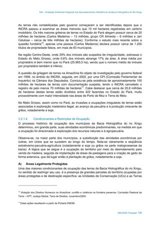 AAI – Avaliação Ambiental Integrada dos Aproveitamentos Hidrelétricos da Bacia Hidrográfica do Rio Xingu
ARCADIS Tetraplan 136
As terras não contabilizadas pelo governo começaram a ser identificadas depois que o
INCRA passou a examinar as áreas menores que 10 mil hectares registradas em cartório
imobiliário. Os três maiores grileiros de terras no Estado do Pará alegam possuir cerca de 20
milhões de hectares (Carlos Medeiros – 13 milhões, grupo CR Almeida – 6 milhões e Jarí
Celulose – cerca de três milhões de hectares). Conforme o estudo mais recente sobre a
questão fundiária16
, apenas uma pessoa (Carlos Medeiros) declara possuir cerca de 1.200
títulos de propriedade falsos, em mais de 83 municípios.
Na região Centro-Oeste, onde 29% dos imóveis são suspeitos de irregularidade, sobressai o
Estado do Mato Grosso, onde 0,6% dos imóveis abrange 17% da área. A área média por
proprietário é bem menor que no Pará (25.965,5 ha), sendo que o número médio de imóveis
por proprietário também é inferior.
A questão da grilagem de terras na Amazônia foi objeto de investigação pelo governo federal
em 1999, no âmbito do INCRA, seguida, em 2002, por uma CPI (Comissão Parlamentar de
Inquérito) na Câmara dos Deputados. Concluiu-se pela existência de aproximadamente 100
milhões de hectares de terras com documentação suspeita, tendo o INCRA cancelado o
registro de pelo menos 70 milhões de hectares17
. Cabe destacar que cerca de 20,8 milhões
de hectares destas terras estão divididos entre 422 fazendas no Estado do Pará, muito
provavelmente com maior intensidade nas áreas de Porto de Moz e Terra do Meio.
No Mato Grosso, assim como no Pará, as invasões e ocupações irregulares de terras estão
associadas à exploração madeireira ilegal, ao avanço da pecuária e à produção crescente de
grãos, notadamente a soja.
3.2.1.4. Condicionantes e Restrições de Ocupação
O processo histórico de ocupação dos municípios da Bacia Hidrográfica do rio Xingu
determinou, em grande parte, suas atividades econômicas predominantes, na medida em que
a ocupação foi direcionada à exploração dos recursos naturais e à agropecuária.
Observa-se, na maior parte dos municípios, a substituição das atividades econômicas por
outras, em ciclos que se sucedem ao longo do tempo. Nota-se claramente a seqüência
extrativismo-pecuária-agricultura (notadamente a soja ou grãos na parte matogrossense da
bacia). A lógica que se segue é a ocupação do território por meio do desmatamento para
venda da madeira, seguida da implantação de áreas de pastagens para a criação de gado de
forma extensiva, que dá lugar então à plantação de grãos, notadamente a soja.
A) Áreas Legalmente Protegidas
Uma das maiores condicionantes de ocupação das terras da Bacia Hidrográfica do rio Xingu,
no sentido de restringir seu uso, é a presença de grandes parcelas do território ocupadas por
áreas protegidas e de destinação específica: as Unidades de Conservação (UCs) e as Terras
16
Violação dos Direitos Humanos na Amazônia: conflito e violência na fronteira paraense. Comissão Pastoral da
Terra – CPT, Justiça Global, Terra de Direitos, novembro/2005.
17
Estas ações resultaram a partir da Portaria 558/99.
 