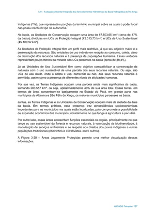 AAI – Avaliação Ambiental Integrada dos Aproveitamentos Hidrelétricos da Bacia Hidrográfica do Rio Xingu
ARCADIS Tetraplan 137
Indígenas (TIs), que representam porções do território municipal sobre as quais o poder local
não possui nenhum tipo de autonomia.
Na bacia, as Unidades de Conservação ocupam uma área de 87.503,65 km² (cerca de 17%
da bacia), divididas em UCs de Proteção Integral (42.313,73 km²) e UCs de Uso Sustentável
(45.189,92 km²).
As Unidades de Proteção Integral têm um perfil mais restritivo, já que seu objetivo maior é a
preservação da natureza. São unidades de uso indireto em relação ao consumo, coleta, dano
ou destruição dos recursos naturais e à presença de populações humanas. Essas unidades
representam pouco menos da metade das UCs presentes na bacia (cerca de 48,4%).
Já as Unidades de Uso Sustentável têm como objetivo compatibilizar a conservação da
natureza com o uso sustentável de uma parcela dos seus recursos naturais. Ou seja, são
UCs de uso direto, onde a coleta e uso, comercial ou não, dos seus recursos naturais é
permitida, assim como a presença de diferentes níveis de atividades humanas.
Por sua vez, as Terras Indígenas ocupam uma parcela ainda mais significativa da bacia,
somando 203.557 km², ou seja, aproximadamente 40% de sua área total. Essas terras, em
termos de área, concentram-se basicamente no Estado do Pará, em grande parte nos
municípios de Altamira e São Félix do Xingu, os maiores municípios paraenses na bacia.
Juntas, as Terras Indígenas e as Unidades de Conservação ocupam mais da metade da área
da bacia. Em termos práticos, essa presença traz conseqüências socioeconômicas
importantes para os municípios nos quais estão localizadas, pois compromete a possibilidade
de expansão econômica dos municípios, notadamente no que tange à agricultura e pecuária.
Por outro lado, essas áreas apresentam funções essenciais na região, principalmente no que
tange ao uso sustentável da floresta e recursos naturais, à valorização da biodiversidade, à
manutenção de serviços ambientais e ao respeito aos direitos dos povos indígenas e outras
populações tradicionais (ribeirinhos e extrativistas, entre outros).
A Figura 3-20 – Áreas Legamente Protegidas permite uma melhor visualização dessas
informações.
 