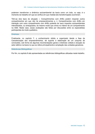 AAI – Avaliação Ambiental Integrada dos Aproveitamentos Hidrelétricos da Bacia Hidrográfica do Rio Xingu
ARCADIS Tetraplan 12
poderiam transformar a dinâmica socioambiental da bacia como um todo, ou seja, é o
momento do trabalho em que se verifica em que medida tais transformações ocorreriam.
Têm-se dois tipos de situação: i. Compartimentos com AHEs podem impactar outros
compartimentos em que não há empreendimentos e, ii. Compartimentos com AHEs em
interação com outro compartimento com AHEs poderão ter seus impactos socioambientais
intensificados, ou sinergizados, do mesmo modo que vimos no interior de um compartimento
na AAD. Neste caso, essas avaliações são feitas por discussões entre os especialistas
participantes de modo qualitativo.
Diretrizes
Finalmente, no capítulo 7, o conhecimento obtido e organizado desde a fase da
Caracterização dos empreendimentos, dá suporte à elaboração de um conjunto de
conclusões, sob forma de algumas recomendações gerais e diretrizes voltada à atuação do
setor elétrico na bacia no que se refere principalmente à ampliação das unidades geradoras.
Referências Bibliográficas
Por fim, no capítulo 8 são apresentadas as referências bibliográficas utilizadas neste trabalho.
 