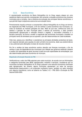 AAI – Avaliação Ambiental Integrada dos Aproveitamentos Hidrelétricos da Bacia Hidrográfica do Rio Xingu
ARCADIS Tetraplan 139
3.2.2. Base Econômica
A caracterização econômica da Bacia Hidrográfica do rio Xingu seguiu etapas em uma
seqüência lógica que permitiu compreender não somente a situação econômica dos diversos
municípios que a compõe, mas a dinâmica da evolução dos principais fatores econômicos, o
que permite traçar conjecturas acerca da sua evolução futura.
Primeiramente importa conhecer e compreender a Bacia Hidrográfica do rio Xingu em termos
da magnitude dos PIBs municipais, a fim de verificar o porte econômico dos municípios, ou,
onde se localizam as maiores gerações de valor. Mais do que isso, verificou-se como se
distribui a geração de valor municipal pelos 3 setores da economia, o setor primário
(basicamente agropecuária e extração mineral e vegetal), o secundário (indústria) e o
terciário (serviços), de forma a avaliar a magnitude das economias municipais e também os
principais ramos de atividade que as suportam, que são desenvolvidas em cada localidade.
Visto isso, passou-se a identificar e caracterizar as principais atividades produtivas da bacia,
com especial atenção para aquelas do setor primário da economia, dada sua predominância
e seu potencial para alterações na base de recursos naturais.
Por fim a análise da base econômica centrou atenção nas finanças municipais, a fim de
verificar o grau de dependência dos municípios com relação aos governos estadual e federal
e avaliar sua capacidade de gerar recursos a partir de suas capacidades de arrecadação, que
são determinadas pela base econômica do município.
Magnitude e Evolução Recente do PIB
Verificando-se o valor dos PIBs setoriais para cada município, de acordo com as informações
e categorias fornecidas pelo IBGE (agropecuária, indústria e serviços), constata-se que os
municípios da Bacia Hidrográfica do rio Xingu possuem uma estrutura econômica dominada
pela agropecuária. No entanto, alguns municípios apresentam um setor de serviços
relativamente desenvolvido e, em proporção muitíssimo menor, também um setor industrial
com alguma importância, como se observa na Tabela 3-12 – PIB 2005 e Evolução do PIB
Setorial 2000-2005.
 