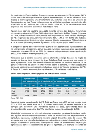 AAI – Avaliação Ambiental Integrada dos Aproveitamentos Hidrelétricos da Bacia Hidrográfica do Rio Xingu
ARCADIS Tetraplan 143
Os municípios do Estado do Mato Grosso concentram a maior parte do PIB da bacia – 84,2%
contra 15,8% dos municípios do Pará. Apesar da concentração do PIB no Estado do Mato
Grosso, o mesmo apresenta uma área territorial útil, excluindo-se as áreas de Unidades de
Conservação e as das Terras Indígenas onde as atividades produtivas mercantis não são
autorizadas ou são limitadas, de 35,8% da bacia, contra 18,1% de participação de terra
disponível para aplicações econômicas no Estado do Pará.
Apesar desse aparente equilíbrio na geração de renda entre os dois Estados, 4 municípios
concentram praticamente 50% do PIB total da bacia. No Estado do Mato Grosso, Primavera
do Leste, Sorriso e Sinop são os municípios mais importantes do ponto de vista de geração
do PIB, ou geração de renda, com respectivamente 15%, 14,4% e 13% do PIB total da bacia.
Seguem-lhes em importância o município paraense Altamira que apresenta PIB equivalente a
4,2%, e o município mato-grossense Água Boa com 3% de participação no PIB da bacia
A composição do PIB da bacia evidencia o quanto a base econômica da região assentava-se
no setor primário, principalmente para o caso dos municípios paraenses, onde a participação
desse setor chegava a 67,3% em 2001. No caso dos mato-grossenses, a maior participação
em 2001 era do setor de serviços com 52,5%.
Percebe-se que o cenário econômico vem se alterando ao longo dos anos na região de
estudo. Na área da bacia correspondente ao Estado do Pará nota-se uma forte queda no
setor agropecuário, e um forte desenvolvimento dos setores de serviço e indústria. Já na
porção pertencente ao Estado do Mato Grosso ocorre o contrário, o setor agropecuário
apresenta crescimento, com respectiva redução do setor de serviços na composição do PIB.
A Tabela 3-13 mostra a composição e participação do PIB na Bacia e nos Estados.
Tabela 3-13 Composição e Participação do PIB na Bacia e nos Estados
Agropecuária
(% na participação)
Serviço
(% na participação)
Indústria
(% na participação)
Total
(em milhões R$)
2001 2005 2001 2005 2001 2005 2001 2005
Bacia 45,38 39.49 43,74 48,15 10,88 12,36 3.550 4.978
Pará 67,32 38,09 27,32 53,07 5,35 8,85 1.237 826
Mato
Grosso 33,64 39,77
52,53 47,17 13,83 13,06 2.314 4.152
Fonte: IPEA, 2008
Apesar da queda na participação do PIB Total, verifica-se que o PIB agrícola cresceu entre
2001 e 2005 uma média anual de 5,1%. Porém, ainda assim, os setores industrial e de
serviços vem assumindo uma importância relativa na bacia, apresentando taxas de
crescimento média anual acima dos 11%, e ganhando espaço na participação do PIB.
Ainda hoje, notadamente, as principais atividades econômicas geradoras de renda na região
são aquelas intrinsecamente relacionadas à base de recursos naturais, especificamente a
agricultura, a pecuária, o extrativismo mineral e vegetal. Enquanto o setor de serviços não
apresenta uma forte inter-relação direta com o meio ambiente, o setor industrial pode ter forte
relação, considerando que no caso fazem parte da cadeia de processamento da produção
agropecuária, como o processamento de grão e frigoríficos, por exemplo, ou ainda da
 