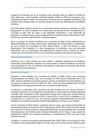 AAI – Avaliação Ambiental Integrada dos Aproveitamentos Hidrelétricos da Bacia Hidrográfica do Rio Xingu
ARCADIS Tetraplan 144
indústria da mineração que já se consolida como atividade típica da região do Estado do
Pará. Dado que o setor industrial contabiliza apenas 13,06% do PIB dos municípios mato-
grossenses da bacia e 8,85% dos paraenses, conclui-se que as atividades econômicas que
exercem maior pressão sobre os recursos naturais da bacia são efetivamente as atividades
primárias.
Em linhas gerais, pode-se afirmar que a economia paraense baseia-se, sobretudo, no setor
agropecuário, no qual se assiste a um crescimento da pecuária bovina, principalmente no
município de São Felix do Xingu e das atividades extrativistas e uma diminuição da
agricultura. A indústria ainda é pouco desenvolvida e em grande medida relacionada ao setor
primário da economia – agroindústria e indústria extrativa.
Com a mudança do cenário econômico nos municípios do Mato Grosso participantes da
Bacia Hidrográfica do rio Xingu nota-se que a distribuição dos setores passou a assemelhar-
se com o perfil dos municípios do Pará. Neste Estado, o setor de serviços é mais
desenvolvido. Não obstante, é o setor agropecuário, já dominante, que vem ganhando
importância, com um crescimento não desprezível do rebanho bovino, embora em menor
medida que nos municípios do Pará, e um crescimento bastante acentuado da agricultura.
Dinâmica da Agropecuária
Verifica-se que o setor primário da bacia contém a presença significativa de atividades
extrativistas, principalmente a vegetal e, em menor escala, a mineral. Entretanto, do ponto de
vista da geração de valor, de emprego e de impostos, a agricultura e a pecuária são de fato
os subsetores mais expressivos.
Agricultura e Pecuária
Enquanto a área plantada nos municípios do Estado do Mato Grosso vem crescendo
constantemente nos últimos anos, nos municípios do Pará houve crescimento até o ano
2000, quando a tendência se reverte e passa a ocorrer um decréscimo da área plantada, que
se aproxima então dos níveis de 1990. Em 2007, 95,4% da área plantada total na Bacia
Hidrográfica do rio Xingu se encontrava nos municípios do Mato Grosso.
A diferença na agricultura dos municípios dos dois Estados não se resume somente à
evolução no período e à sua magnitude, mas também na composição dos produtos agrícolas
cultivados. Nos municípios do Pará, as principais culturas são o cacau (que ocupava 25% da
área plantada nestes municípios em 2007), o milho (24%), o arroz (14%), a mandioca (11%),
a banana (9%) e o café (7%), que, em conjunto, ocupavam aproximadamente 91% da área
plantada nos municípios paraenses da Bacia Hidrográfica do rio Xingu no ano de 2004.
Já nos municípios do Mato Grosso, a principal cultura é a soja, que ocupava sozinha 68% da
área plantada nestes municípios em 2007, seguida pelo milho (19%) e pelo arroz (6%). Neste
ano, essas três culturas ocupavam aproximadamente 93% da área plantada dos municípios
mato-grossenses, que formam parte da Bacia Hidrográfica do rio Xingu. A soja, apesar de
praticamente inexistir nos municípios paraenses, é responsável por 65% de toda a área
plantada na bacia.
O Gráfico 3-1 mostra a evolução da área plantada entre 1990 e 2007 nos municípios do Pará
e do Mato Grosso pertencentes a Bacia do Xingu, bem como no total da bacia. Neste se pode
 