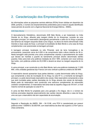 AAI – Avaliação Ambiental Integrada dos Aproveitamentos Hidrelétricos da Bacia Hidrográfica do Rio Xingu
ARCADIS Tetraplan 13
2. Caracterização dos Empreendimentos
As informações sobre as pequenas centrais elétricas (PCHs) foram obtidas em dezembro de
2008, portanto, o número de empreendimentos pretendidos para a bacia é aquele identificado
nesse período de acordo com a Agencia Nacional de Energia Elétrica, ANEEL.
AHE Belo Monte
O Aproveitamento Hidrelétrico, denominado AHE Belo Monte, a ser implantado na Volta
Grande do rio Xingu, afluente pela margem direita do rio Amazonas, consiste de uma
barragem principal, um reservatório (abrangendo parcialmente a calha do rio Xingu e parcela
dos terrenos da margem esquerda deste curso d’água, na altura do trecho denominado Volta
Grande) e duas casas de força: a principal na localidade de Belo Monte e uma casa de força
complementar a ser posicionada na barragem principal.
A barragem principal, localizada no sítio Pimental, será de terra homogênea e de
enrocamento, possuindo cerca de 6.200 m de comprimento total e altura máxima de 36 m.
Nesta barragem está prevista uma usina complementar visando o aproveitamento da vazão
que deverá ser mantida a jusante do barramento principal (trecho denominado estirão
jusante). Esta usina terá uma potência instalada de 233,1 MW, contando com nove turbinas
tipo bulbo, com potência unitária de 25,9 MW e deverá se situar na margem esquerda do rio
Xingu.
A usina principal, a ser construída no sítio Belo Monte, terá uma potência instalada de 11.000
MW, vinte unidades geradoras tipo Francis com eixo vertical e potência unitária de 550 MW.
O reservatório deverá apresentar duas partes distintas: a parte denominada calha do Xingu,
que compreende a área de inundação do rio Xingu na cota 97 m, a montante da barragem
principal, e a parte denominada reservatório dos canais. Este reservatório compreende a área
que será inundada pelas vazões desviadas do rio Xingu através dos canais de derivação.
Nesta parte do reservatório será construída uma estrutura complementar de extravazão
(vertedor complementar). O reservatório terá área total do espelho d’água de 516 km², e nível
máximo normal de operação na cota 97 m.
A usina de Belo Monte foi projetada para uma geração a fio d’água, isto é: o número de
turbinas acionadas depende essencialmente das vazões naturais afluentes a casa de força,
uma vez que o reservatório não tem capacidade de acumulação.
PCHs
Segundo a Resolução da ANEEL 394 – 04.12.98, uma PCH é caracterizada por possuir
potência entre 1.000KW e 30.000 KW, com reservatórios de área não superior a 3 Km² para a
cheia centenária.
 