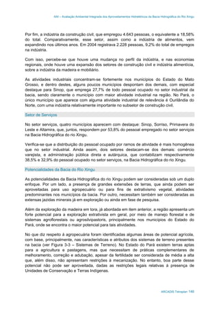 AAI – Avaliação Ambiental Integrada dos Aproveitamentos Hidrelétricos da Bacia Hidrográfica do Rio Xingu
ARCADIS Tetraplan 148
Por fim, a indústria da construção civil, que empregou 4.643 pessoas, o equivalente a 18,58%
do total. Comparativamente, esse setor, assim como a indústria de alimentos, vem
expandindo nos últimos anos. Em 2004 registrava 2.228 pessoas, 9,2% do total de empregos
na indústria.
Com isso, percebe-se que houve uma mudança no perfil da indústria, e nas economias
regionais, onde houve uma expansão dos setores de construção civil e indústria alimentícia,
sobre a indústria da madeira e mobiliário.
As atividades industriais concentram-se fortemente nos municípios do Estado do Mato
Grosso, e dentro destes, alguns poucos municípios despontam dos demais, com especial
destaque para Sinop, que emprega 27,7% de todo pessoal ocupado no setor industrial da
bacia, sendo claramente o município com maior atividade industrial na região. No Pará, o
único município que aparece com alguma atividade industrial de relevância é Ourilândia do
Norte, com uma indústria relativamente importante no subsetor de construção civil.
Setor de Serviços
No setor serviços, quatro municípios aparecem com destaque: Sinop, Sorriso, Primavera do
Leste e Altamira, que, juntos, respondem por 53,8% do pessoal empregado no setor serviços
na Bacia Hidrográfica do rio Xingu.
Verifica-se que a distribuição do pessoal ocupado por ramos de atividade é mais homogênea
que no setor industrial. Ainda assim, dois setores destacam-se dos demais: comércio
varejista, e administração pública direta e autárquica, que contabilizam respectivamente
38,5% e 32,9% do pessoal ocupado no setor serviços, na Bacia Hidrográfica do rio Xingu.
Potencialidades da Bacia do Rio Xingu
As potencialidades da Bacia Hidrográfica do rio Xingu podem ser consideradas sob um duplo
enfoque. Por um lado, a presença de grandes extensões de terras, que ainda podem ser
aproveitadas para uso agropecuário ou para fins de extrativismo vegetal, atividades
predominantes nos municípios da bacia. Por outro, necessitam também ser consideradas as
extensas jazidas minerais já em exploração ou ainda em fase de pesquisa.
Além da exploração da madeira em tora, já abordada em item anterior, a região apresenta um
forte potencial para a exploração extrativista em geral, por meio de manejo florestal e de
sistemas agroflorestais ou agrosilvipastoris, principalmente nos municípios do Estado do
Pará, onde se encontra o maior potencial para tais atividades.
No que diz respeito à agropecuária foram identificadas algumas áreas de potencial agrícola,
com base, principalmente, nas características e atributos dos sistemas de terreno presentes
na bacia (ver Figura 3-3 – Sistemas de Terreno). No Estado do Pará existem terras aptas
para a agricultura e pastagens, mas que necessitam de práticas complementares de
melhoramento, correção e adubação, apesar da fertilidade ser considerada de média a alta
que, além disso, não apresentam restrições à mecanização. No entanto, boa parte desse
potencial não pode ser aproveitada, dadas as restrições legais relativas à presença de
Unidades de Conservação e Terras Indígenas.
 
