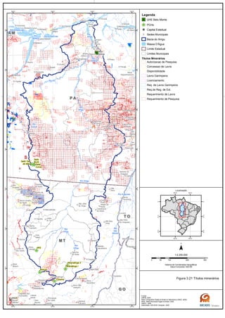 Rio
das
Mortes
Rio
Xingu
Rio
Xingu
Rio
Curuá
Rio
Xingu
Rio
Xingu
Rio Amazonas
Rio Amazonas
Rio Iriri
Rio
Xingu
Rio Araguaia
Rio Xingu
Rio
Tapajós
G OG O
M TM T
T OT O
P AP A
A MA M
Belo
Monte
Salto Três
de Maio
Ronuro
Salto
Curuá
Salto
Buriti
Paranatinga II
Paranatinga I
Culuene
ARS
Canaã dos
Carajás
Oeiras
do Pará
Novo
Repartimento
Parauapebas
Xinguara
Rio
Maria
Pau
D'Arco
Redenção
Caseara
Araguaçu
Sandolândia
Anapu
Senador
José
Porfírio
Vitória
do Xingu
Altamira
Prainha
Monte
Alegre
Brasil
Novo
Medicilândia
Uruará
Placas
Água Azul
do NorteOurilândia
do Norte
Tucumã
Bannach
Cumaru
do Norte
São Félix
do Xingu
Alenquer
CuruáÓbidos
Oriximiná
SANTARÉM
Belterra
Rurópolis
Aveiro
Juruti
Itaituba
Trairão
Novo
Progresso
Santana do
Araguaia
Santa
Terezinha
Vila
Rica
Luciára
São Félix
do Araguaia
Confresa
Porto
Alegre do
Norte
Canabrava
do Norte
Alto Boa
Vista
São José
do Xingu
Marcelândia
União
do Sul
Cocalinho
Ribeirão
Cascalheira
Querência
Canarana
Almeirim
Gaúcha
do Norte
Campinápolis
Paranatinga
General
Carneiro
Novo São
Joaquim
Primavera
do Leste
Água Boa
Nova
Xavantina
Nova
Guarita
Carlinda
Alta
Floresta
Cláudia
Terra Nova
do Norte
Colíder
Itaúba
Feliz
Natal
Santa
Carmem
Sinop
Vera
Nova Canaã
do Norte
Sorriso
Nova
Ubiratã
Planalto
da Serra
Lucas do
Rio Verde
Nova
Mutum
Campo
Verde
Dom
Aquino
Chapada dos
Guimarães
Várzea
Grande Poxoréo
Guarantã
do Norte
Matupá Peixoto de
Azevedo
Breves
Melgaço
Portel
Gurupá
Porto
de Moz
Pacajá
Novo
Mundo
Nova
Brasilândia
CUIABÁ
50°W
50°W
52°W
52°W
54°W
54°W
56°W
56°W
2°S
2°S
4°S
4°S
6°S
6°S
8°S
8°S
10°S
10°S
12°S
12°S
14°S
14°S
Legenda
UHE Belo Monte
PCHs
Capital Estadual
Sedes Municipais
Bacia do Xingu
Massa D'Água
Limite Estadual
Limites Municipais
Títulos Minerários
Autorizacao de Pesquisa
Concessao de Lavra
Disponibilidade
Lavra Garimpeira
Licenciamento
Req. de Lavra Garimpeira
Req.de Reg. de Ext.
Requerimento de Lavra
Requerimento de Pesquisa
0 100 200 30050
km
Sistema de Coordenadas Geográficas
Datum horizontal: SAD 69
1:4.250.000
45°W
45°W
60°W
60°W
0°
0°
15°S
15°S
30°S
30°S
Localização
Figura 3.21 Títulos minerários
Fontes:
DNPM, 2005
Base Cartográfica Digital do Brasil ao Milionésimo (IBGE, 2005)
IBGE, Malha Municipal Digital do Brasil. 2005
ANEEL, 2008
Elaboração: ARCADIS Tetraplan, 2009
 