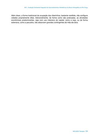 AAI – Avaliação Ambiental Integrada dos Aproveitamentos Hidrelétricos da Bacia Hidrográfica do Rio Xingu
ARCADIS Tetraplan 155
Além disso, a forma tradicional de ocupação dos ribeirinhos, bastante rarefeita, não configura
cidades propriamente ditas. Adicionalmente, da forma como são praticadas, as atividades
econômicas predominantes, seja com uso intensivo de capital, como a soja, ou de forma
extensiva, como a pecuária, não absorvem grandes contingentes de mão-de-obra.
 