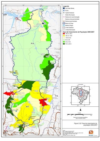 GO-164
GO-173
MT-320
MT-070 BR-070
BR-163
MT-130
BR-163
BR-158
BR-158
BR-158/PA-150GO-164
MT-336
PA-370
Rio
das
Mortes
Rio
Xingu
Rio
Xingu
Rio
Curuá
Rio
Xingu
Rio
Xingu
Rio Amazonas
Rio Amazonas
Rio Iriri
Rio
Xingu
Rio Araguaia
Rio Xingu
Rio
Tapajós
G OG O
M TM T
T OT O
P AP A
A MA M
Belo
Monte
Salto Três
de Maio
Ronuro
Salto
Curuá
Salto
Buriti
Paranatinga II
Paranatinga I
Culuene
ARS
Canaã dos
Carajás
Oeiras
do Pará
Novo
Repartimento
Parauapebas
Xinguara
Rio
Maria
Pau
D'Arco
Redenção
Caseara
Araguaçu
Sandolândia
Anapu
Senador
José
Porfírio
Vitória
do Xingu
Altamira
Prainha
Monte
Alegre
Brasil
Novo
Medicilândia
Uruará
Placas
Água Azul
do NorteOurilândia
do Norte
Tucumã
Bannach
Cumaru
do Norte
São Félix
do Xingu
Alenquer
CuruáÓbidos
Oriximiná
SANTARÉM
Belterra
Rurópolis
Aveiro
Juruti
Itaituba
Trairão
Novo
Progresso
Santana do
Araguaia
Santa
Terezinha
Vila
Rica
Luciára
São Félix
do Araguaia
Confresa
Porto
Alegre do
Norte
Canabrava
do Norte
Alto Boa
Vista
São José
do Xingu
Marcelândia
União
do Sul
Cocalinho
Ribeirão
Cascalheira
Querência
Canarana
Almeirim
Gaúcha
do Norte
Campinápolis
Paranatinga
General
Carneiro
Novo São
Joaquim
Primavera
do Leste
Água Boa
Nova
Xavantina
Nova
Guarita
Carlinda
Alta
Floresta
Cláudia
Terra Nova
do Norte
Colíder
Itaúba
Feliz
Natal
Santa
Carmem
Sinop
Vera
Nova Canaã
do Norte
Sorriso
Nova
Ubiratã
Planalto
da Serra
Lucas do
Rio Verde
Nova
Mutum
Campo
Verde
Dom
Aquino
Chapada dos
Guimarães
Várzea
Grande Poxoréo
Guarantã
do Norte
Matupá Peixoto de
Azevedo
Breves
Melgaço
Portel
Gurupá
Porto
de Moz
Pacajá
Novo
Mundo
Nova
Brasilândia
CUIABÁ
50°W
50°W
52°W
52°W
54°W
54°W
56°W
56°W
2°S
2°S
4°S
4°S
6°S
6°S
8°S
8°S
10°S
10°S
12°S
12°S
14°S
14°S
Legenda
UHE Belo Monte
PCHs
Capital Estadual
Sedes Municipais
Rodovia em pavimentação
Rodovia não pavimentada
Rodovia pavimentada
Bacia do Xingu
Massa D'Água
Limite Estadual
Limites Municipais
Taxa de Crescimento da População 2000-2007
-36,0 a -25,3
-25,3 a -10,8
-10,8 a 0,0
0,0 a 3,8
3,8 a 18,3
18,3 a 32,5
0 100 200 30050
km
Sistema de Coordenadas Geográficas
Datum horizontal: SAD 69
1:4.25
45°W
45°W
60°W
60°W
0°
0°
15°S
15°S
30°S
30°S
Localização
Figura 3.22 Taxa de crescimento da
população 2000-2007
Fontes:
IBGE, Cotagem Populacional, 2007
IBGE, Censo Demográfico, 2000
Base Cartográfica Digital do Brasil ao Milionésimo (IBGE, 2005)
IBGE, Malha Municipal Digital do Brasil. 2005
ANEEL, 2008
Elaboração: ARCADIS Tetraplan, 2009
 