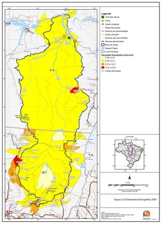 GO-164
GO-173
MT-320
MT-070 BR-070
BR-163
MT-130
BR-230
BR-163
PA-415
BR-158
BR-158
BR-158/PA-150GO-164
MT-336
PA-370
BR-
230
Rio
das
Mortes
Rio
Xingu
Rio
Xingu
Rio
Curuá
Rio
Xingu
Rio
Xingu
Rio Amazonas
Rio Amazonas
Rio Iriri
Rio
Xingu
Rio Araguaia
Rio Xingu
Rio
Tapajós
G OG O
M TM T
T OT O
P AP A
A MA M
Belo
Monte
Salto Três
de Maio
Ronuro
Salto
Curuá
Salto
Buriti
Paranatinga II
Paranatinga I
Culuene
ARS
Canaã dos
Carajás
Oeiras
do Pará
Novo
Repartimento
Parauapebas
Xinguara
Rio
Maria
Pau
D'Arco
Redenção
Caseara
Araguaçu
Sandolândia
Anapu
Senador
José
Porfírio
Vitória
do Xingu
Altamira
Prainha
Monte
Alegre
Brasil
Novo
Medicilândia
Uruará
Placas
Água Azul
do NorteOurilândia
do Norte
Tucumã
Bannach
Cumaru
do Norte
São Félix
do Xingu
Alenquer
CuruáÓbidos
Oriximiná
SANTARÉM
Belterra
Rurópolis
Aveiro
Juruti
Itaituba
Trairão
Novo
Progresso
Santana do
Araguaia
Santa
Terezinha
Vila
Rica
Luciára
São Félix
do Araguaia
Confresa
Porto
Alegre do
Norte
Canabrava
do Norte
Alto Boa
Vista
São José
do Xingu
Marcelândia
União
do Sul
Cocalinho
Ribeirão
Cascalheira
Querência
Canarana
Almeirim
Gaúcha
do Norte
Campinápolis
Paranatinga
General
Carneiro
Novo São
Joaquim
Primavera
do Leste
Água Boa
Nova
Xavantina
Nova
Guarita
Carlinda
Alta
Floresta
Cláudia
Terra Nova
do Norte
Colíder
Itaúba
Feliz
Natal
Santa
Carmem
Sinop
Vera
Nova Canaã
do Norte
Sorriso
Nova
Ubiratã
Planalto
da Serra
Lucas do
Rio Verde
Nova
Mutum
Campo
Verde
Dom
Aquino
Chapada dos
Guimarães
Várzea
Grande Poxoréo
Guarantã
do Norte
Matupá Peixoto de
Azevedo
Breves
Melgaço
Portel
Gurupá
Porto
de Moz
Pacajá
Novo
Mundo
Nova
Brasilândia
CUIABÁ
50°W
50°W
52°W
52°W
54°W
54°W
56°W
56°W
2°S
2°S
4°S
4°S
6°S
6°S
8°S
8°S
10°S
10°S
12°S
12°S
14°S
14°S
Legenda
UHE Belo Monte
PCHs
Capital Estadual
Sedes Municipais
Rodovia em pavimentação
Outras estradas
Rodovia não pavimentada
Rodovia pavimentada
Bacia do Xingu
Massa D'Água
Limite Estadual
Densidade Demográfica (hab./km2)
0,35 a 0,53
0,53 a 5,37
5,37 a 10,21
10,21 a 33,0
Limites Municipais
0 100 200 30050
km
Sistema de Coordenadas Geográficas
Datum horizontal: SAD 69
1:4.25
45°W
45°W
60°W
60°W
0°
0°
15°S
15°S
30°S
30°S
Localização
Figura 3.23 Densidade Demográfica 2007
Fontes:
IBGE, Cotagem Populacional, 2007
Base Cartográfica Digital do Brasil ao Milionésimo (IBGE, 2005)
IBGE, Malha Municipal Digital do Brasil. 2005
ANEEL, 2008
Elaboração: ARCADIS Tetraplan, 2009
 