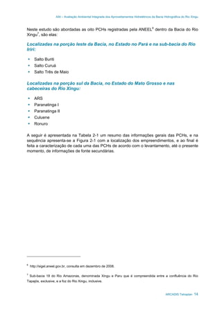 AAI – Avaliação Ambiental Integrada dos Aproveitamentos Hidrelétricos da Bacia Hidrográfica do Rio Xingu
ARCADIS Tetraplan 14
Neste estudo são abordadas as oito PCHs registradas pela ANEEL6
dentro da Bacia do Rio
Xingu7
, são elas:
Localizadas na porção leste da Bacia, no Estado no Pará e na sub-bacia do Rio
Iriri:
Salto Buriti
Salto Curuá
Salto Três de Maio
Localizadas na porção sul da Bacia, no Estado do Mato Grosso e nas
cabeceiras do Rio Xingu:
ARS
Paranatinga I
Paranatinga II
Culuene
Ronuro
A seguir é apresentada na Tabela 2-1 um resumo das informações gerais das PCHs, e na
sequência apresenta-se a Figura 2-1 com a localização dos empreendimentos, e ao final é
feita a caracterização de cada uma das PCHs de acordo com o levantamento, até o presente
momento, de informações de fonte secundárias.
6
http://sigel.aneel.gov.br, consulta em dezembro de 2008.
7
Sub-bacia 18 do Rio Amazonas, denominada Xingu e Paru que é compreendida entre a confluência do Rio
Tapajós, exclusive, e a foz do Rio Xingu, inclusive.
 