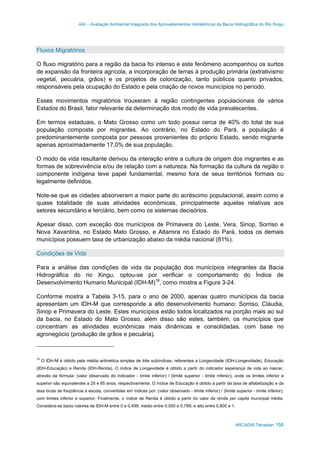 AAI – Avaliação Ambiental Integrada dos Aproveitamentos Hidrelétricos da Bacia Hidrográfica do Rio Xingu
ARCADIS Tetraplan 158
Fluxos Migratórios
O fluxo migratório para a região da bacia foi intenso e este fenômeno acompanhou os surtos
de expansão da fronteira agrícola, a incorporação de terras à produção primária (extrativismo
vegetal, pecuária, grãos) e os projetos de colonização, tanto públicos quanto privados,
responsáveis pela ocupação do Estado e pela criação de novos municípios no período.
Esses movimentos migratórios trouxeram à região contingentes populacionais de vários
Estados do Brasil, fator relevante da determinação dos modo de vida prevalecentes.
Em termos estaduais, o Mato Grosso como um todo possui cerca de 40% do total de sua
população composta por migrantes. Ao contrário, no Estado do Pará, a população é
predominantemente composta por pessoas provenientes do próprio Estado, sendo migrante
apenas aproximadamente 17,0% de sua população.
O modo de vida resultante derivou da interação entre a cultura de origem dos migrantes e as
formas de sobrevivência e/ou de relação com a natureza. Na formação da cultura da região o
componente indígena teve papel fundamental, mesmo fora de seus territórios formais ou
legalmente definidos.
Note-se que as cidades absorveram a maior parte do acréscimo populacional, assim como a
quase totalidade de suas atividades econômicas, principalmente aquelas relativas aos
setores secundário e terciário, bem como os sistemas decisórios.
Apesar disso, com exceção dos municípios de Primavera do Leste, Vera, Sinop, Sorriso e
Nova Xavantina, no Estado Mato Grosso, e Altamira no Estado do Pará, todos os demais
municípios possuem taxa de urbanização abaixo da média nacional (81%).
Condições de Vida
Para a análise das condições de vida da população dos municípios integrantes da Bacia
Hidrográfica do rio Xingu, optou-se por verificar o comportamento do Índice de
Desenvolvimento Humano Municipal (IDH-M)18
, como mostra a Figura 3-24.
Conforme mostra a Tabela 3-15, para o ano de 2000, apenas quatro municípios da bacia
apresentam um IDH-M que corresponde a alto desenvolvimento humano: Sorriso, Cláudia,
Sinop e Primavera do Leste. Estes municípios estão todos localizados na porção mais ao sul
da bacia, no Estado do Mato Grosso, além disso são estes, também, os municípios que
concentram as atividades econômicas mais dinâmicas e consolidadas, com base no
agronegócio (produção de grãos e pecuária).
18
O IDH-M é obtido pela média aritmética simples de três subíndices, referentes a Longevidade (IDH-Longevidade), Educação
(IDH-Educação) e Renda (IDH-Renda). O índice de Longevidade é obtido a partir do indicador esperança de vida ao nascer,
através da fórmula: (valor observado do indicador - limite inferior) / (limite superior - limite inferior), onde os limites inferior e
superior são equivalentes a 25 e 85 anos, respectivamente. O índice de Educação é obtido a partir da taxa de alfabetização e da
taxa bruta de freqüência à escola, convertidas em índices por: (valor observado - limite inferior) / (limite superior - limite inferior),
com limites inferior e superior. Finalmente, o índice de Renda é obtido a partir do valor da renda per capita municipal média.
Considera-se baixo valores de IDH-M entre 0 e 0,499; médio entre 0,500 e 0,799; e alto entre 0,800 e 1.
 