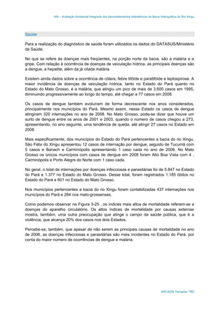 AAI – Avaliação Ambiental Integrada dos Aproveitamentos Hidrelétricos da Bacia Hidrográfica do Rio Xingu
ARCADIS Tetraplan 162
Saúde
Para a realização do diagnóstico de saúde foram utilizados os dados do DATASUS/Ministério
da Saúde.
No que se refere às doenças mais freqüentes, na porção norte da bacia, são a malária e a
gripe. Com relação à ocorrência de doenças de veiculação hídrica, as principais doenças são
a dengue, a hepatite, além da já citada malária.
Existem ainda dados sobre a ocorrência de cólera, febre tifóide e paratifóide e leptospirose. A
maior incidência de doenças de veiculação hídrica, tanto no Estado do Pará quanto no
Estado do Mato Grosso, é a malária, que atingiu um pico de mais de 3.600 casos em 1995,
diminuindo progressivamente ao longo do tempo, até chegar a 77 casos em 2008.
Os casos de dengue também evoluíram de forma decrescente nos anos considerados,
principalmente nos municípios do Pará. Mesmo assim, nesse Estado os casos de dengue
atingiram 320 internações no ano de 2008. No Mato Grosso, pode-se dizer que houve um
surto de dengue entre os anos de 2001 e 2003, quando o número de casos chegou a 273,
apresentando, no ano seguinte, uma tendência de queda, até atingir 27 casos no Estado em
2008.
Mais especificamente, dos municípios do Estado do Pará pertencentes a bacia do rio Xingu,
São Félix do Xingu apresentou 12 casos de internação por dengue, seguido de Tucumã com
5 casos e Banach e Carminópolis apresentando 1 caso cada no ano de 2008. No Mato
Grosso os únicos municípios com casos de dengue em 2008 foram Alto Boa Vista com 4 ,
Carminópolis e Porto Alegre do Norte com 1 caso cada.
No geral, o total de internações por doenças infecciosas e parasitárias foi de 5.847 no Estado
do Pará e 1.377 no Estado do Mato Grosso. Desse total, foram registrados 1.185 óbitos no
Estado do Pará e 601 no Estado do Mato Grosso.
Nos municípios pertencentes a bacia do rio Xingu foram contabilizadas 437 internações nos
municípios do Pará e 284 nos mato-grossenses.
Como podemos observar na Figura 3-25 , os índices mais altos de mortalidade referem-se a
doenças do aparelho circulatório. Os altos índices de mortalidade por causas externas
mostra, também, uma outra preocupação que atinge o campo da saúde pública, que é a
violência, que alcança 20% dos casos nos dois Estados.
Percebe-se, também, que apesar de não serem as principais causas de mortalidade no ano
de 2006, as doenças infecciosas e parasitárias são mais incidentes no Estado do Pará, por
conta do maior número de ocorrências de dengue e malária.
 