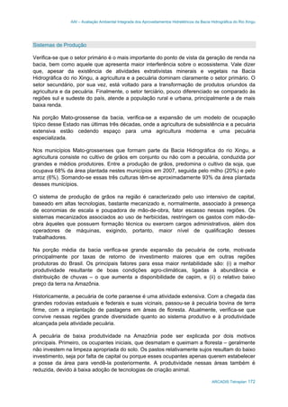 AAI – Avaliação Ambiental Integrada dos Aproveitamentos Hidrelétricos da Bacia Hidrográfica do Rio Xingu
ARCADIS Tetraplan 172
Sistemas de Produção
Verifica-se que o setor primário é o mais importante do ponto de vista da geração de renda na
bacia, bem como aquele que apresenta maior interferência sobre o ecossistema. Vale dizer
que, apesar da existência de atividades extrativistas minerais e vegetais na Bacia
Hidrográfica do rio Xingu, a agricultura e a pecuária dominam claramente o setor primário. O
setor secundário, por sua vez, está voltado para a transformação de produtos oriundos da
agricultura e da pecuária. Finalmente, o setor terciário, pouco diferenciado se comparado às
regiões sul e sudeste do país, atende a população rural e urbana, principalmente a de mais
baixa renda.
Na porção Mato-grossense da bacia, verifica-se a expansão de um modelo de ocupação
típico desse Estado nas últimas três décadas, onde a agricultura de subsistência e a pecuária
extensiva estão cedendo espaço para uma agricultura moderna e uma pecuária
especializada.
Nos municípios Mato-grossenses que formam parte da Bacia Hidrográfica do rio Xingu, a
agricultura consiste no cultivo de grãos em conjunto ou não com a pecuária, conduzida por
grandes e médios produtores. Entre a produção de grãos, predomina o cultivo da soja, que
ocupava 68% da área plantada nestes municípios em 2007, seguida pelo milho (20%) e pelo
arroz (6%). Somando-se essas três culturas têm-se aproximadamente 93% da área plantada
desses municípios.
O sistema de produção de grãos na região é caracterizado pelo uso intensivo de capital,
baseado em altas tecnologias, bastante mecanizado e, normalmente, associado à presença
de economias de escala e poupadora de mão-de-obra, fator escasso nessas regiões. Os
sistemas mecanizados associados ao uso de herbicidas, restringem os gastos com mão-de-
obra àqueles que possuem formação técnica ou exercem cargos administrativos, além dos
operadores de máquinas, exigindo, portanto, maior nível de qualificação desses
trabalhadores.
Na porção média da bacia verifica-se grande expansão da pecuária de corte, motivada
principalmente por taxas de retorno de investimento maiores que em outras regiões
produtoras do Brasil. Os principais fatores para essa maior rentabilidade são: (i) a melhor
produtividade resultante de boas condições agro-climáticas, ligadas à abundância e
distribuição de chuvas – o que aumenta a disponibilidade de capim, e (ii) o relativo baixo
preço da terra na Amazônia.
Historicamente, a pecuária de corte paraense é uma atividade extensiva. Com a chegada das
grandes rodovias estaduais e federais e suas vicinais, passou-se à pecuária bovina de terra
firme, com a implantação de pastagens em áreas de floresta. Atualmente, verifica-se que
convive nessas regiões grande diversidade quanto ao sistema produtivo e à produtividade
alcançada pela atividade pecuária.
A pecuária de baixa produtividade na Amazônia pode ser explicada por dois motivos
principais. Primeiro, os ocupantes iniciais, que desmatam e queimam a floresta – geralmente
não investem na limpeza apropriada do solo. Os pastos relativamente sujos resultam do baixo
investimento, seja por falta de capital ou porque esses ocupantes apenas querem estabelecer
a posse da área para vendê-la posteriormente. A produtividade nessas áreas também é
reduzida, devido à baixa adoção de tecnologias de criação animal.
 