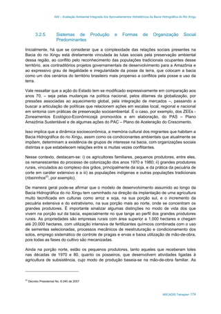 AAI – Avaliação Ambiental Integrada dos Aproveitamentos Hidrelétricos da Bacia Hidrográfica do Rio Xingu
ARCADIS Tetraplan 174
3.2.5. Sistemas de Produção e Formas de Organização Social
Predominantes
Inicialmente, há que se considerar que a complexidade das relações sociais presentes na
Bacia do rio Xingu está diretamente vinculada às lutas sociais pela preservação ambiental
dessa região, ao conflito pelo reconhecimento das populações tradicionais ocupantes desse
território, aos contraditórios projetos governamentais de desenvolvimento para a Amazônia e
ao expressivo grau de ilegalidade e irregularidade da posse da terra, que colocam a bacia
como um dos cenários do território brasileiro mais propenso a conflitos pela posse e uso da
terra.
Vale ressaltar que a ação do Estado tem se modificado expressivamente em comparação aos
anos 70, – seja pelas mudanças na política nacional, pelos ditames da globalização, por
pressões associadas ao aquecimento global, pela integração de mercados –, passando a
buscar a articulação de políticas que relacionem ações em escalas local, regional e nacional
em sintonia com práticas de preservação socioambiental. É o caso, por exemplo, dos ZEEs -
Zoneamentos Ecológico-Econômicosjá promovidos e em elaboração, do PAS – Plano
Amazônia Sustentável e de algumas ações do PAC – Plano de Aceleração do Crescimento.
Isso implica que a dinâmica socioeconômica, a memória cultural dos migrantes que habitam a
Bacia Hidrográfica do rio Xingu, assim como os condicionantes ambientais que atualmente se
impõem, determinam a existência de grupos de interesse na bacia, com organizações sociais
distintas e que estabelecem relações entre si muitas vezes conflitantes.
Nesse contexto, destacam-se: i) os agricultores familiares, pequenos produtores, entre eles,
os remanescentes do processo de colonização dos anos 1970 e 1980; ii) grandes produtores
rurais, vinculados ao complexo dos grãos, principalmente da soja, e da prática da pecuária de
corte em caráter extensivo e a iii) as populações indígenas e outras populações tradicionais
(ribeirinhos23
, por exemplo).
De maneira geral pode-se afirmar que o modelo de desenvolvimento assumido ao longo da
Bacia Hidrográfica do rio Xingu tem caminhado na direção da implantação de uma agricultura
muito tecnificada em culturas como arroz e soja, na sua porção sul, e o incremento da
pecuária extensiva e do extrativismo, na sua porção mais ao norte, onde se concentram os
grandes produtores. É importante sinalizar algumas distinções no modo de vida dos que
vivem na porção sul da bacia, especialmente no que tange ao perfil dos grandes produtores
rurais. As propriedades são empresas rurais com área superior a 1.000 hectares e chegam
até 20.000 hectares, com utilização intensiva de fertilizantes químicos combinada com o uso
de sementes selecionadas, processos mecânicos de reestruturação e condicionamento dos
solos, emprego sistemático de controle de pragas e ervas e baixa utilização de mão-de-obra,
pois todas as fases do cultivo são mecanizadas.
Ainda na porção norte, estão os pequenos produtores, tanto aqueles que receberam lotes
nas décadas de 1970 e 80, quanto os posseiros, que desenvolvem atividades ligadas à
agricultura de subsistência, cujo modo de produção baseia-se na mão-de-obra familiar. As
23
Decreto Presidenial No. 6.040 de 2007
 