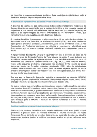 AAI – Avaliação Ambiental Integrada dos Aproveitamentos Hidrelétricos da Bacia Hidrográfica do Rio Xingu
ARCADIS Tetraplan 176
os ribeirinhos e pequenos produtores familiares. Suas condições de vida também estão a
merecer a aplicação de políticas públicas de apoio.
A dinâmica das representações dos atores sociais da Bacia do rio Xingu
A dinâmica da organização dos atores sociais da bacia está umbilicalmente relacionada às
formas diferentes de apropriação, uso e gestão do território e dos recursos naturais ali
disponíveis e dos conflitos daí decorrentes, que se explicitam por meio de organizações
sociais e de representações de classe formalizadas ou de movimentos sociais, que
normalmente têm uma atuação para além dos limites da bacia.
A organização política dos pequenos produtores rurais se dá por meio das Associações de
Produtores (AP) e dos Sindicatos de Trabalhadores Rurais (STR). Nos STRs, encontram
apoio para os problemas jurídicos e, principalmente, para fins de previdência social. Já nas
Associações de Produtores acontecem os debates e examinam-se alternativas para
financiamento agrícola e outras questões relativas à produção e às preocupações quanto ao
futuro.
A Igreja Católica desempenha um papel aglutinador em toda a extensão da bacia do rio
Xingu, por meio da Comissão Pastoral da Terra, atuante na região. A Igreja Luterana tem
apoiado as causas sociais na região de Altamira, o que não ocorre no resto da bacia. O
Movimento pela Defesa da Transamazônica e do Xingu (MDTX), com sede em Altamira,
reúne tanto pequenos produtores, organizados nos sindicatos STRs, quanto os povos
indígenas, ligados ao Conselho Indigenista Missionário (CIMI), além de trabalhadores
urbanos. Esse movimento tem como objetivo, além da defesa da posse legítima da terra,a
crítica da exploração de classe e os modos de vida das populações locais, que têm na mão-
de-obra familiar seu eixo principal.
Por sua vez, a Associação Comercial, Industrial e Agropastoril de Altamira (ACIAPA)
congrega os grandes proprietários, fazendeiros, compradores de gado bovino, arroz, cacau,
andiroba e madeira, que se auto-denominam empresários do setor rural.
Há que se registrar que em função da significância que possui a região Amazônica para além
das fronteiras do território brasileiro, muitas das mobilizações que lá ocorrem associam-se a
redes sociais internacionais, o que resulta em ampla visibilidade e transparência dos conflitos
existentes. Também algumas organizações não governamentais, vinculadas a essa dinâmica,
desempenham um expressivo papel, tanto na formulação de projetos quanto na produção de
informações e diagnósticos, dadas as suas reconhecidas capacidades técnica e analítica,
com destaque para o IMAZON – Instituto do Homem Amazônico e o ISA – Instituto
Socioambiental.
Conflitos e violência no campo, trabalho escravo e grilagem
Como se pode observar, os conflitos estão de certo modo associados a um quadro no qual
predomina a pressão sobre os recursos territoriais e naturais disponíveis na região
Amazônica. Nesse contexto, as pressões decorrentes da expansão da soja e da pecuária
trazem mais tensão e tendem a mobilizar os mesmos sujeitos sociais na defesa de seus
interesses.
 