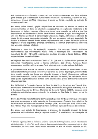 AAI – Avaliação Ambiental Integrada dos Aproveitamentos Hidrelétricos da Bacia Hidrográfica do Rio Xingu
ARCADIS Tetraplan 177
Adicionalmente, os conflitos não ocorrem de forma isolada, muitas vezes uma única atividade
gera tensões que se sobrepõem numa mesma localidade. Por exemplo, o cultivo de soja,
geralmente, envolve conflitos relacionados à posse de terras, expulsão ou extinção de
comunidades locais.
No âmbito desse conflito, grupos empresariais se articulam no sentido da defesa de
empreendimentos em torno de atividades agropecuárias, de exploração madeireira e de
incremento do turismo, grandes pólos mecanizados para produção de grãos; e grandes
investimentos em infra-estrutura fazem parte de seus interesses. A ação desse segmento é
um dos fatores que levam à concentração fundiária na região, além disso a abertura de
novas fronteiras para exploração madeireira não tem se pautado pelo uso sustentado da
floresta e de outros biomas. Esses atores freqüentemente têm o apoio de setores políticos
regionais e locais (deputados, prefeitos, vereadores) e é comum exercerem sua influência
nos governos estaduais e federal.
Opõem-se a esse tipo de exploração econômica dos recursos naturais entidades
representativas dos trabalhadores rurais, como a Federação dos Trabalhadores na
Agricultura do MS - FETAGRI, organizações sindicais diversas, a Igreja Católica, ONGs
ambientalistas e outras instituições.
Os registros da Comissão Pastoral da Terra – CPT (SAUER, 2005) denunciam que mais de
setecentos trabalhadores rurais e líderes defensores dos direitos humanos foram
assassinados nos últimos trinta anos no Pará, principalmente no sul e sudeste do Estado.
A problemática que envolve os conflitos e a violência nos Estados do Pará e Mato Grosso
está diretamente relacionada à concentração de terras e à prática da grilagem, em um estado
com grande parcela das terras em situação irregular e ilegal. Observam-se práticas
criminosas de extração dos recursos naturais e expulsão de populações tradicionais, sendo
esse quadro é agravado quando a ele se soma a evidência da prática de trabalho escravo em
algumas fazendas.
Em 24/07/2006, a Comissão Pastoral da Terra do Alto Xingu, localizada em Tucumã (PA),
enviou carta ao Ministério Publico Federal (MPF), à Ordem dos Advogados do Brasil (OAB) e
à Secretaria Especial de Direitos Humanos do Governo Federal (SEDH), cobrando uma
atitude das autoridades contra a situação de violência em São Félix do Xingu, no sul do
Estado.
Dados de 2002 do Instituto Nacional de Pesquisas Espaciais (INPE) apontam que o município
era o que apresentava a maior extensão de área desmatada. Enquanto isso, relatórios de
fiscalização do Ministério do Trabalho e Emprego (MTE) apontam que, entre 2002 e 2004,
São Félix do Xingu foi o município com o maior número de ações de libertação de escravos.
De acordo com estudo do Greenpeace, o processo de ocupação irregular de terras
geralmente tem início com a extração ilegal de madeira24
. A retirada da cobertura vegetal dá
24
O Imazon registra que 95% da madeira na Amazônia é produzida de forma predatória, com um índice bastante
alto de destruição – 18 mil Km2
por ano. O estudo do Greenpeace aponta que o Pará responde por mais de 1/3 do
desmatamento de todo o Brasil, sendo também responsável por 40% da produção madeireira do país,
 