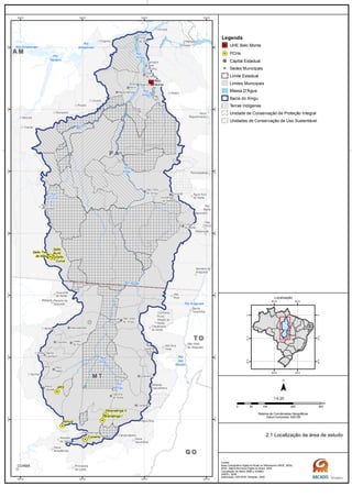Rio
das
Mortes
Rio
Xingu
Rio
Xingu
Rio
Curuá
Rio
Xingu
Rio
Xingu
Rio Amazonas
Rio
Amazonas
Rio Iriri
Rio
Xingu
Rio Araguaia
Rio Xingu
Rio
Tapajós
G OG O
M TM T
T OT O
P AP A
A MA M
Belo
Monte
Salto Três
de Maio
Ronuro
Salto
Curuá
Salto
Buriti
Paranatinga II
Paranatinga I
Culuene
ARS
Novo
Repartimento
Parauapebas
Rio
Maria
Pau
D'Arco
Redenção
Anapu
Senador
José
Porfírio
Vitória
do Xingu
Altamira
Prainha
Brasil
Novo
Medicilândia
Uruará
Placas
Água Azul
do NorteOurilândia
do Norte
Tucumã
Bannach
Cumaru
do Norte
São Félix
do Xingu
Rurópolis
Itaituba
Trairão
Novo
Progresso
Santana do
Araguaia
Santa
Terezinha
Vila
Rica
São Félix
do Araguaia
Confresa
Porto
Alegre do
Norte
Canabrava
do Norte
Alto Boa
Vista
São José
do Xingu
Marcelândia
União
do Sul
Ribeirão
Cascalheira
Querência
Canarana
Gaúcha
do Norte
Campinápolis
Paranatinga
Primavera
do Leste
Água Boa
Nova
Xavantina
Cláudia
Itaúba
Feliz
Natal
Santa
Carmem
Sinop
Vera
Sorriso
Nova
Ubiratã
Planalto
da Serra
Guarantã
do Norte
Matupá Peixoto de
Azevedo
Melgaço
Portel
Gurupá
Porto
de Moz
Nova
Brasilândia
CUIABÁ
50°W
50°W
52°W
52°W
54°W
54°W
56°W
56°W
2°S
2°S
4°S
4°S
6°S
6°S
8°S
8°S
10°S
10°S
12°S
12°S
14°S
14°S
Legenda
UHE Belo Monte
PCHs
Capital Estadual
Sedes Municipais
Limite Estadual
Limites Municipais
Massa D'Água
Bacia do Xingu
Terras Indígenas
Unidade de Conservação de Proteção Integral
Unidades de Conservação de Uso Sustentável
0 100 200 30050
km
Sistema de Coordenadas Geográficas
Datum horizontal: SAD 69
1:4.25
45°W
45°W
60°W
60°W
0°
0°
15°S
15°S
30°S
30°S
Localização
2.1 Localização da área de estudo
Fontes:
Base Cartográfica Digital do Brasil ao Milionésimo (IBGE, 2005)
IBGE, Malha Municipal Digital do Brasil. 2005
Compilação de dados MMA e ICMBIO
ANEEL, 2008
Elaboração: ARCADIS Tetraplan, 2009
 