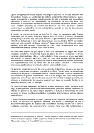 AAI – Avaliação Ambiental Integrada dos Aproveitamentos Hidrelétricos da Bacia Hidrográfica do Rio Xingu
ARCADIS Tetraplan 178
lugar a pastagens para criação de gado. O avanço da pecuária, por sua vez, ocasiona mais
derrubada de florestas e a venda ilegal de madeira, completando então um processo que se
repete, promovendo o gradativo empobrecimento do solo, a expulsão das comunidades
tradicionais e reduzindo as possibilidades de crescimento da economia local. Sem
alternativas, as comunidades se vêem submetidas a condições precárias de trabalho, muitas
vezes recebem propostas de trabalho em fazendas em troca de baixos salários,
comprometem seu patrimônio mínimo endividando-se, gerando um ciclo de dependência e
subordinação a práticas ilegais.
A questão da grilagem de terras na Amazônia foi objeto de investigação pelo Governo
Federal em 1999, no âmbito do INCRA, seguida, em 2002, por CPI (Comissão Parlamentar
de Inquérito) na Câmara dos Deputados. Concluiu-se pela existência de aproximadamente
100 milhões de hectares de terras com documentação suspeita, tendo o INCRA cancelado o
registro de pelo menos 70 milhões de hectares25
. Destas, cerca de 20,8 milhões de hectares
divididos entre 422 fazendas situavam-se no Pará, muito provavelmente com maior
intensidade nas áreas de Porto de Moz e Terra do Meio.
Por outro lado, destaca-se que reputar a toda ação empresarial na região em estudo,
processos predatórios, mecanismos ilegais de posse da terra e desrespeito a direitos
humanos e leis trabalhistas não se revela verdadeiro. Já se observa que grupos que focam
sua atuação no mercado exportador cada vez mais vêm exigindo práticas sociais e
ambientalmente sustentáveis, o aumento de ações de monitoramento e controle, que revelam
sua responsabilidade com os vários elos da sua cadeia produtiva – fornecedores,
funcionários, colaboradores terceirizados, clientes e comunidades locais.
Há, portanto, independentemente de empreendimentos hidrelétricos, tais como os que são
objeto da presente AAI, um cenário potencial de conflitos. Figuram, entre os elementos da
correlação de forças em torno desses conflitos, diversos interesses, como os daqueles que
buscam retorno de grandes investimentos, para os quais a região teria como contrapartida o
crescimento econômico; e os daqueles que buscam outro modelo de desenvolvimento, que
privilegie o fortalecimento da economia regional com base na produção familiar e em
sistemas produtivos locais, por exemplo.
De certo modo hoje sobressaem às riquezas e potencialidades da região da Bacia do rio
Xingu, suas fragilidades, das quais os conflitos existentes, pontuados ao longo do estudo, são
reflexos. Os processos de ruptura social, econômica e cultural já transcorridos na bacia,
envolvem em grande medida desigualdades, ilegalidades, discriminação e políticas públicas
pouco eficazes.
O desenvolvimento sustentável da região, precisará de fato basear-se na diversidade cultural
e social, na aplicação da legislação ambiental, que abrace a constatação de que o
desenvolvimento depende da existência de ecossistemas naturais para fornecer os serviços
ecológicos essenciais ao desenvolvimento humano. Para isso, são fundamentais o
representando 60% das exportações da Amazônia. Conforme imagens de satélite divulgadas pelo INPE (Instituto
Nacional de Pesquisas Espaciais) em 2003, a região mais afetada pelo desmatamento situa-se na Terra do Meio.
25
Essas ações resultaram da Portaria 558/99 acima mencionada.
 