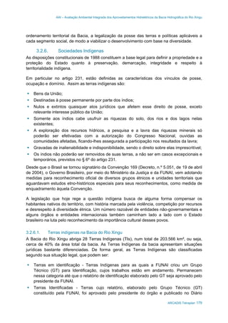 AAI – Avaliação Ambiental Integrada dos Aproveitamentos Hidrelétricos da Bacia Hidrográfica do Rio Xingu
ARCADIS Tetraplan 179
ordenamento territorial da Bacia, a legalização da posse das terras e políticas aplicáveis a
cada segmento social, de modo a viabilizar o desenvolvimento com base na diversidade.
3.2.6. Sociedades Indígenas
As disposições constitucionais de 1988 constituem a base legal para definir a propriedade e a
proteção do Estado quanto à preservação, demarcação, integridade e respeito à
territorialidade indígena.
Em particular no artigo 231, estão definidas as características dos vínculos de posse,
ocupação e domínio. Assim as terras indígenas são:
Bens da União;
Destinadas à posse permanente por parte dos índios;
Nulos e extintos quaisquer atos jurídicos que afetem esse direito de posse, exceto
relevante interesse público da União;
Somente aos índios cabe usufruir as riquezas do solo, dos rios e dos lagos nelas
existentes;
A exploração dos recursos hídricos, a pesquisa e a lavra das riquezas minerais só
poderão ser efetivadas com a autorização do Congresso Nacional, ouvidas as
comunidades afetadas, ficando-lhes assegurada a participação nos resultados da lavra;
Gravadas de inalienabilidade e indisponibilidade, sendo o direito sobre elas imprescritível;
Os índios não poderão ser removidos de suas terras, a não ser em casos excepcionais e
temporários, previstos no § 6º do artigo 231.
Desde que o Brasil se tornou signatário da Convenção 169 (Decreto, n.º 5.051, de 19 de abril
de 2004), o Governo Brasileiro, por meio do Ministério da Justiça e da FUNAI, vem adotando
medidas para reconhecimento oficial de diversos grupos étnicos e unidades territoriais que
aguardavam estudos etno-históricos especiais para seus reconhecimentos, como medida de
enquadramento àquela Convenção.
A legislação que hoje rege a questão indígena busca de alguma forma compensar os
habitantes nativos do território, com história marcada pela violência, competição por recursos
e desrespeito à diversidade étnica. Um número razoável de entidades não-governamentais e
alguns órgãos e entidades internacionais também caminham lado a lado com o Estado
brasileiro na luta pelo reconhecimento da importância cultural desses povos.
3.2.6.1. Terras indígenas na Bacia do Rio Xingu
A Bacia do Rio Xingu abriga 28 Terras Indígenas (TIs), num total de 203.566 km², ou seja,
cerca de 40% da área total da bacia. As Terras Indígenas da bacia apresentam situações
jurídicas bastante diferenciadas. De forma geral, as Terras Indígenas são classificadas
segundo sua situação legal, que podem ser:
Terras em identificação - Terras Indígenas para as quais a FUNAI criou um Grupo
Técnico (GT) para Identificação, cujos trabalhos estão em andamento. Permanecem
nessa categoria até que o relatório de identificação elaborado pelo GT seja aprovado pelo
presidente da FUNAI.
Terras Identificadas - Terras cujo relatório, elaborado pelo Grupo Técnico (GT)
constituído pela FUNAI, foi aprovado pelo presidente do órgão e publicado no Diário
 