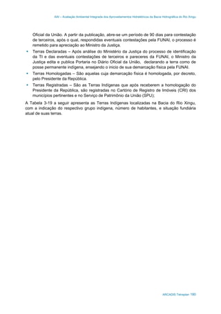 AAI – Avaliação Ambiental Integrada dos Aproveitamentos Hidrelétricos da Bacia Hidrográfica do Rio Xingu
ARCADIS Tetraplan 180
Oficial da União. A partir da publicação, abre-se um período de 90 dias para contestação
de terceiros, após o qual, respondidas eventuais contestações pela FUNAI, o processo é
remetido para apreciação ao Ministro da Justiça.
Terras Declaradas – Após análise do Ministério da Justiça do processo de identificação
da TI e das eventuais contestações de terceiros e pareceres da FUNAI, o Ministro da
Justiça edita e publica Portaria no Diário Oficial da União, declarando a terra como de
posse permanente indígena, ensejando o inicio de sua demarcação física pela FUNAI.
Terras Homologadas – São aquelas cuja demarcação física é homologada, por decreto,
pelo Presidente da República.
Terras Registradas – São as Terras Indígenas que após receberem a homologação do
Presidente da República, são registradas no Cartório de Registro de Imóveis (CRI) dos
municípios pertinentes e no Serviço de Patrimônio da União (SPU);
A Tabela 3-19 a seguir apresenta as Terras Indígenas localizadas na Bacia do Rio Xingu,
com a indicação do respectivo grupo indígena, número de habitantes, e situação fundiária
atual de suas terras.
 