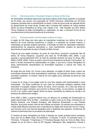 AAI – Avaliação Ambiental Integrada dos Aproveitamentos Hidrelétricos da Bacia Hidrográfica do Rio Xingu
ARCADIS Tetraplan 186
3.2.6.2. Estimativas sobre a População Indígena na Bacia do Rio Xingu
As informações censitárias disponíveis hoje sobre a Bacia do Rio Xingu registram a ocupação
de 36 etnias, que somam uma população de 18.504 indivíduos, distribuídas em 28 terras
indígenas (situadas total ou parcialmente na bacia). A lista de povos pode ser alterada devido
ao aparecimento de novas etnias. Existem até o momento três registros de índios isolados
dentro da bacia hidrográfica do Xingu (vide Tabela 3-19). Vale ressaltar que 90% destas
Terras Indígenas já estão homologadas ou registradas, ou seja, o processo formal de seu
reconhecimento jurídico/administrativo já foi encerrado.
3.2.6.3. Sociodiversidade e biodiversidade da Bacia do Xingu
A região do Rio Xingu tem sido palco de importantes mudanças nos últimos 30 anos. A
abertura de novas rodovias impulsionou a criação e a expansão de núcleos urbanos, a
implantação de grandes projetos pecuários, a formação de pólos de exploração madeireira,
assentamentos de pequenos agricultores e, mais recentemente, projetos de agricultura
decorrentes da expansão da soja no Estado do Mato Grosso.
Trata-se de uma região complexa, do ponto de vista étnico, territorial e ambiental. São 36
etnias, 28 Terras Indígenas, ocupando uma área de 19.798.496ha (ISA, 2009), o que
equivale a aproximadamente 40% do total da extensão territorial da bacia do Xingu (ISA,
2009 e FUNAI, 2009). Todos os quatro macro-troncos lingüísticos do Brasil (Tupi-Guarani, Jê,
Karíb e Aruak) encontram-se representados na região, o que torna a bacia hidrográfica do
Xingu extremamente representativa da diversidade lingüística e cultural dos índios da
Amazônia.
Ao longo dos rios Xingu, Iriri, Curuá e seus afluentes, na região do baixo Xingu, podem ser
encontrados dezenas de sítios arqueológicos (cerâmicos, de produção de líticos e sítios com
inscrições rupestres), no entanto, trata-se de uma região pouco estudada do ponto de vista
arqueológico.
A bacia do rio Xingu é uma região onde há uma forte relação entre biodiversidade e sócio
diversidade. Há fortes evidências de que parte da diversidade biológica existente está
associada à ocupação indígena milenar da bacia. Como exemplo, há o caso das áreas de
terra preta de origem antrópica, que ocorrem no Parque Xingu, no seu entorno, na região do
rio Iriri e em muitos outros lugares dentro da bacia, resultantes de práticas de manejo e da
presença de aldeamentos antigos.
Entre 2005 e 2006, o governo federal criou um Mosaico de Unidades de Conservação na
região denominada Terra do Meio – localizada no baixo curso do rio Xingu, formada por um
Parque Nacional, uma Estação Ecológica, três Reservas Extrativistas e uma Floresta
Nacional, que juntos somam mais de seis milhões de hectares. Os estudos que embasaram a
criação deste Mosaico apontam para a importância da região inter fluvial dos rios Iriri e Xingu,
que funciona como uma barreira geográfica para a dispersão das espécies, contribuindo de
maneira fundamental para os processos de especiação.
O mosaico da bacia hidrográfica do Xingu é formado por quatro grandes blocos contíguos:
bloco das TIs do Médio Xingu (TI Koatinemo, TI Kararaô, TI Arara, TI Cachoeira Seca, TI
Trincheira, TI Araweté, TI Apyrerewa e TI Trincheira Bacajá); bloco da Terra do Meio; bloco
Kayapó do sul do Pará e norte do MT (Kayapó, Mekragnoti, Baú, Badjonkore, Panará e
 