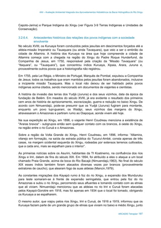 AAI – Avaliação Ambiental Integrada dos Aproveitamentos Hidrelétricos da Bacia Hidrográfica do Rio Xingu
ARCADIS Tetraplan 187
Capoto-Jarina) e Parque Indígena do Xingu (ver Figura 3-9 Terras Indígenas e Unidades de
Conservação).
3.2.6.4. Antecedentes históricos das relações dos povos indígenas com a sociedade
envolvente
No século XVIII, os Kuruaya foram conduzidos pelos jesuítas em descimentos forçados até a
aldeia-missão Imperatriz ou Tauaquara (ou ainda Tavaquara), que veio a ser o embrião da
cidade de Altamira. A história dos Kuruaya na área que hoje compreende a cidade de
Altamira começa com a chegada na região do Xingu do Padre Roque Hunderfund, da
Companhia de Jesus, em 1750, responsável pela criação da “Missão Tavaquara” (ou
“Itaquara”, ou “Tauaquara”), que concentrou índios Kuruaya, Xipaia, Arara, Juruna e,
provavelmente outros povos que a historiografia não registrou.
Em 1755, pela Lei Régia, o Ministro de Portugal, Marquês de Pombal, expulsou a Companhia
de Jesus; todos os trabalhos que eram mantidos pelos jesuítas foram abandonados, inclusive
a incipiente missão Tauaquara. Mas o local não deixou de ser habitado pelos povos
indígenas acima citados, sendo mencionado em documentos de viajantes e cientistas.
A história da invasão das terras dos Yudjá (Juruna) e dos seus vizinhos, data da época da
fundação de Belém. Em meados do século XVIII, já era evidente o resultado dos primeiros
cem anos de história de aprisionamento, escravização, guerra e redução no baixo Xingu. De
acordo com Nimuendajú, pode-se presumir que os Yudjá (Juruna) fugiram para montante,
enquanto um povo tupi-guarani, os Waiãpi, seus vizinhos das margens do Xingu,
atravessaram o Amazonas e partiram rumo ao Oiapoque, aonde vivem até hoje.
Na sua expedição ao Xingu, em 1896, o viajante Henri Coudreau menciona a existência de
"Araras bravos" - subgrupos então sem qualquer contato com os brancos, à oeste do Xingu,
na região entre o rio Curuá e o Amazonas.
Sobre a região da Volta Grande do Xingu, Henri Coudreau, em 1896, informa: “Altamira,
vilarejo em formação, na saída da estrada pública do Tucuruí-Ambé, consta apenas de três
casas, na margem ocidental esquerda do Xingu, rodeadas por extensos terrenos cultivados,
que a cada ano, mais se espalham para o interior”.
As primeiras notícias sobre os Asurini, habitantes da TI Koatinemo, na confluência dos rios
Xingu e Iriri, datam de fins do século XIX. Em 1894, foi atribuído a eles o ataque a um local
chamado Praia Grande, acima da boca do Rio Bacajá (Nimuendajú,1963). No final do século
XIX esses índios também foram atacados diversas vezes por brancos (provavelmente
extratores de caucho), que atearam fogo às suas aldeias (Mancin,1979).
As constantes migrações dos Kayapó rumo à foz do rio Xingu, a expansão dos Munduruku
para leste somaram-se à frente de expansão seringalista, que entrou pela foz do rio
Amazonas e subiu o rio Xingu, percorrendo seus afluentes e tomando contato com as etnias
que ali viviam. Nimuendajú mencionou que as aldeias no rio Iriri e Curuá foram atacadas
pelos Kayapó-Gorotire em 1918, mas foi apenas em 1934 que o local foi tomado, obrigando
os Kuruaya a se espalharem.
O mesmo autor, que viajou pelos rios Xingu, Iriri e Curuá, de 1916 a 1919, informou que os
Kuruaya faziam parte de um grande grupo de etnias que viviam no baixo e médio Xingu, junto
 