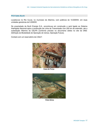 AAI – Avaliação Ambiental Integrada dos Aproveitamentos Hidrelétricos da Bacia Hidrográfica do Rio Xingu
ARCADIS Tetraplan 17
PCH Salto Buriti
Localiza-se no Rio Curuá, no município de Altamira, com potência de 10.000KW, em duas
unidades geradoras de 5.000KW.
De propriedade da Buriti Energia S.A., encontra-se em construção e será ligada ao Sistema
Interligado Nacional após a construção de Linha de Transmissão com 200 km de extensão, até a
subestação Altamira da CELPA (conforme previsto no documento obtido no site da ONS:
Definição da Modalidade de Operação de Usinas, Operação Futura).
Contará com um reservatório de 2,9km².
Casa de Força
Vista Aérea
 