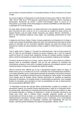 AAI – Avaliação Ambiental Integrada dos Aproveitamentos Hidrelétricos da Bacia Hidrográfica do Rio Xingu
ARCADIS Tetraplan 188
com os Xipaia, os Arupaí (extintos), os Tucunyapé (extintos), os Arara, os Asurini e os Juruna
(Yudjá).
Os Juruna (Yudjá) da TI Paquiçamba na Volta Grande do Xingu eram 2.000 em 1842; 200 em
1884; 150 em 1896; 52 em 1916 (segundo, respectivamente, Adalberto, Steinen, Coudreau e
Nimuendajú). Atualmente, de acordo o Estudo Etno-ecológico sobre os Juruna da TI
Paquiçamba, que compõe a Peça Antropológica no âmbito do EIA/RIMA do AHE Belo Monte,
a população da TI é de 62 pessoas.
Ao longo desse processo histórico, os relatos descrevem uma migração pendular, marcada
pelo movimento de ida e vinda do rio Iriri e Curuá para as margens do Xingu, próximo ao
igarapé Panelas, local da antiga missão Tauaquara que originou Altamira. Atualmente, o
bairro de São Sebastião localiza-se nesta região, com população predominante de índios
citadinos.
A região dos rios Ronuro, Batovi, Culiseu, Culuene (justamente os formadores do rio Xingu) é
o lugar mais provável da dispersão original dos Arara. Seu deslocamento pela bacia do Xingu
parece ter coincidido com um movimento migratório Kayapó, que partiu dos campos do rio
Araguaia em meados do século passado e atingiu a região do médio Xingu já no início deste
século.
Toda a região entre o Tapajós e o Tocantins (e particularmente o vale do Xingu) parece ter
sido um lugar de movimentação constante de grupos indígenas, até o início do segundo
quartel do século XX, quando levas migratórias oriundas do nordeste brasileiro começam a
alterar a dinâmica demográfica da região afetando as populações indígenas já ali instaladas.
O histórico territorial da bacia do rio Xingu, desde o século XVII, é uma história de conflitos e
alianças entre as sociedades indígenas, que por sua vez resistiram às investidas dos
colonizadores europeus e mais tarde à ocupação progressiva da sociedade nacional, sendo
impossível separar o histórico de ocupação dos relatos de conflitos.
“Mas foi somente entre 1966-85 que se deu o planejamento regional efetivo da região. O
Estado tomou para si a iniciativa de um novo e ordenado ciclo de devassamento amazônico,
num projeto geopolítico para a modernidade acelerada da sociedade e do território nacionais.
Nesse projeto, a ocupação da Amazônia assumiu prioridade por várias razões. Foi percebida
como solução para as tensões sociais internas decorrentes da expulsão de pequenos
produtores do Nordeste e do Sudeste devido à modernização da agricultura. Sua ocupação
também foi percebida como prioritária em face da possibilidade de nela se desenvolverem
focos revolucionários (BECKER, 2001)”.
“A implantação concreta das rodovias alterou profundamente o padrão da circulação e do
povoamento regional. As conexões fluviais perpendiculares à calha do rio Amazonas foram,
em grande parte, substituídas por conexões transversais das estradas que cortaram os vales
dos grandes afluentes e a floresta. As distâncias e o tempo de conexões reduziram-se de
meses para horas. Mas a violência dessa ocupação acelerada resultou em duas
concentrações em termos de áreas: a) o conhecido ciclo de desflorestamento/exploração da
madeira/pecuária associado a intensos conflitos sociais e ambientais; b) as concentrações
representadas pelos projetos de colonização, marcados pela instabilidade, alto grau de
evasão – gerando grande mobilidade intra-regional da população.” (Becker, 2001).
 