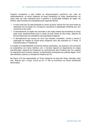 AAI – Avaliação Ambiental Integrada dos Aproveitamentos Hidrelétricos da Bacia Hidrográfica do Rio Xingu
ARCADIS Tetraplan 189
Fazendo contraponto a este modelo de desenvolvimento econômico com vetor de
desflorestamento, as terras indígenas da bacia hidrográfica do Xingu desempenham um
papel cada vez mais importante para o equilíbrio e conservação biológica da região. No
entanto, elas encontram-se ameaçadas pelos seguintes fatores:
A maior parte das TIs está localizada no centro da bacia, ficando fora dos seus limites as
cabeceiras dos principais rios, tornado-as vulneráveis à degradação ambiental que vem
ocorrendo ao seu redor;
O desmatamento na região das nascentes e das matas ciliares dos formadores do Xingu
pode trazer desdobramentos para a saúde da rede hídrica do Alto Xingu, afetando as
formas tradicionais de subsistência das populações indígenas.
O desmatamento que avança em torno das estradas, travessões, vicinais e devido à
exploração de madeira já invade terras indígenas como são exemplos as TI Arara, TI
Cachoeira Seca e TI Apyterewa.
A questão da sustentabilidade econômica dessas populações, que possuem uma economia
de subsistência com baixa interface com o mercado regional, já dependendo de artigos
manufaturados, depende de Programas de monitoramento das Fronteiras das TIs, capazes
de resguardar seus recursos naturais, constantemente ameaçados por práticas ilegais, como
são exemplos a pesca e a extração de madeira nas TIs.
Na Figura 3-32 são apresentadas as Terras Indígenas da bacia Rio Xingu, descritas neste
item. Note-se que o Grupo Juruna do km 17 não se encontram em terras oficialmente
demarcadas.
 