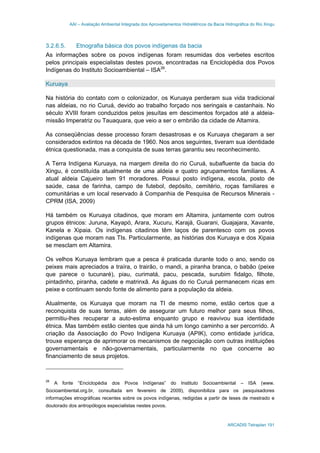 AAI – Avaliação Ambiental Integrada dos Aproveitamentos Hidrelétricos da Bacia Hidrográfica do Rio Xingu
ARCADIS Tetraplan 191
3.2.6.5. Etnografia básica dos povos indígenas da bacia
As informações sobre os povos indígenas foram resumidas dos verbetes escritos
pelos principais especialistas destes povos, encontradas na Enciclopédia dos Povos
Indígenas do Instituto Socioambiental – ISA26
.
Kuruaya
Na história do contato com o colonizador, os Kuruaya perderam sua vida tradicional
nas aldeias, no rio Curuá, devido ao trabalho forçado nos seringais e castanhais. No
século XVIII foram conduzidos pelos jesuítas em descimentos forçados até a aldeia-
missão Imperatriz ou Tauaquara, que veio a ser o embrião da cidade de Altamira.
As conseqüências desse processo foram desastrosas e os Kuruaya chegaram a ser
considerados extintos na década de 1960. Nos anos seguintes, tiveram sua identidade
étnica questionada, mas a conquista de suas terras garantiu seu reconhecimento.
A Terra Indígena Kuruaya, na margem direita do rio Curuá, subafluente da bacia do
Xingu, é constituída atualmente de uma aldeia e quatro agrupamentos familiares. A
atual aldeia Cajueiro tem 91 moradores. Possui posto indígena, escola, posto de
saúde, casa de farinha, campo de futebol, depósito, cemitério, roças familiares e
comunitárias e um local reservado à Companhia de Pesquisa de Recursos Minerais -
CPRM (ISA, 2009)
Há também os Kuruaya citadinos, que moram em Altamira, juntamente com outros
grupos étnicos: Juruna, Kayapó, Arara, Xucuru, Karajá, Guarani, Guajajara, Xavante,
Kanela e Xipaia. Os indígenas citadinos têm laços de parentesco com os povos
indígenas que moram nas TIs. Particularmente, as histórias dos Kuruaya e dos Xipaia
se mesclam em Altamira.
Os velhos Kuruaya lembram que a pesca é praticada durante todo o ano, sendo os
peixes mais apreciados a traíra, o trairão, o mandi, a piranha branca, o babão (peixe
que parece o tucunaré), piau, curimatá, pacu, pescada, surubim fidalgo, filhote,
pintadinho, piranha, cadete e matrinxã. As águas do rio Curuá permanecem ricas em
peixe e continuam sendo fonte de alimento para a população da aldeia.
Atualmente, os Kuruaya que moram na TI de mesmo nome, estão certos que a
reconquista de suas terras, além de assegurar um futuro melhor para seus filhos,
permitiu-lhes recuperar a auto-estima enquanto grupo e reavivou sua identidade
étnica. Mas também estão cientes que ainda há um longo caminho a ser percorrido. A
criação da Associação do Povo Indígena Kuruaya (APIK), como entidade jurídica,
trouxe esperança de aprimorar os mecanismos de negociação com outras instituições
governamentais e não-governamentais, particularmente no que concerne ao
financiamento de seus projetos.
26
A fonte “Enciclopédia dos Povos Indígenas” do Instituto Socioambiental – ISA (www.
Socioambiental.org.br, consultada em fevereiro de 2009), disponibiliza para os pesquisadores
informações etnográficas recentes sobre os povos indígenas, redigidas a partir de teses de mestrado e
doutorado dos antropólogos especialistas nestes povos.
 