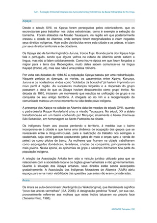AAI – Avaliação Ambiental Integrada dos Aproveitamentos Hidrelétricos da Bacia Hidrográfica do Rio Xingu
ARCADIS Tetraplan 192
Xipaya
Desde o século XVII, os Xipaya foram perseguidos pelos colonizadores, que os
escravizaram para trabalhar nos ciclos extrativistas, como é exemplo a extração da
borracha. Foram aldeados na Missão Tauaquara, na região em que posteriormente
cresceu a cidade de Altamira, onde sempre foram marginalizados e viram negados
seus direitos indígenas. Hoje estão distribuídos entre esta cidade e as aldeias, e lutam
por seus direitos territoriais e de cidadania.
Os Xipaya são da família lingüística Juruna, tronco Tupi. Grande parte dos Xipaya hoje
fala o português, sendo que alguns velhos na cidade de Altamira ainda sabem a
língua, mas não a falam cotidianamente. Como houve época em que foram forçados a
migrar para a terra dos Mebengokre, muito deles sabem comunicar-se na língua
Kayapó (tronco Jê), mas isso não é uma prática rotineira.
Por volta das décadas de 1940-50 a população Xipaya passou por uma redistribuição.
Naquele período as doenças, as mortes, os casamentos entre Xipaya, Kuruaya,
Juruna e os nordestinos vindos como "soldados da borracha" já haviam imprimido um
novo perfil à região. As sucessivas mudanças forçadas e a dispersão do grupo
passaram a idéia de que os Xipaya haviam desaparecido como grupo étnico. Na
década de 1970, iniciaram um movimento que resultou na unificação do grupo e na
conquista de seu antigo território. A chegada ao rio Iriri e a reorganização da
comunidade marcou um novo momento na vida deste povo indígena.
A presença dos Xipaya na cidade de Altamira data de meados do século XVIII, quando
o padre jesuíta Roque Hunderfund criou a missão Tauaquara. No século XX a aldeia
transformou-se em um bairro conhecido por Muquiço; atualmente o bairro chama-se
São Sebastião, em homenagem ao Santo Padroeiro da cidade.
Os indígenas foram aos poucos perdendo o território, à medida que o bairro
incorporava-se à cidade e que havia uma dinâmica de ocupação dos grupos que se
revezavam entre o Xingu-Iriri-Curuá, para a realização do trabalho nos seringais e
castanhais, seja como gateiros (capturando gatos do mato e onças para a venda de
peles) ou como pilotos de barco. As mulheres que ficavam na cidade trabalhavam
como empregadas domésticas, lavadeiras, criadas de companhia, principalmente as
mais jovens. Nessa época, as epidemias de gripe e sarampo dizimaram boa parte da
população indígena.
A criação da Associação Arikafu tem sido o veículo jurídico utilizado para que se
relacionem com a sociedade local e os órgãos governamentais e não governamentais.
Quanto à situação dos Xipaya urbanos, seus direitos estão sendo alcançados
gradativamente. A Associação dos Indígenas Moradores de Altamira (AIMA) abriu
espaço para uma maior visibilidade das questões que antes não eram consideradas.
Arara
Os Arara se auto-denominam Ukarãngmã (ou Wokorongma), que literalmente significa
"povo das araras vermelhas" (ISA, 2006). A designação genérica "Arara", por sua vez,
provavelmente refere-se aos motivos que estes índios tatuavam na própria face
(Teixeira Pinto, 1988).
 