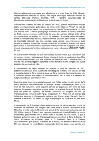 AAI – Avaliação Ambiental Integrada dos Aproveitamentos Hidrelétricos da Bacia Hidrográfica do Rio Xingu
ARCADIS Tetraplan 193
Não há relação entre os Arara aqui abordados e o povo Arara da Volta Grande,
descendente dos Arara do rio Bacajá, com língua, localização histórica e história do
contato diferentes (Patrício, Marlinda, 1996 - Relatório Circunstanciado de
Identificação e Delimitação da TI Arara da Volta Grande do Xingu)
Considerados extintos por volta da década de 1940, quando escasseiam notícias
sobre sua movimentação pela região, os índios conhecidos por "Arara" no vale do
médio Xingu voltaram à cena com a construção da rodovia Transamazônica, no início
dos anos de 1970. O trecho que hoje liga as cidades de Altamira a Itaituba, no Estado
do Pará, passou a poucos quilômetros de uma das grandes aldeias onde vários
subgrupos Arara se reuniam no período de estiagem. A estrada cortou plantações,
trilhas e acampamentos de caça, tradicionalmente utilizados pelos índios. A "estrada
da integração nacional": seu leito principal, suas vicinais, seus travessões, suas
picadas e clareiras acessórias formaram barreiras, impedindo o trânsito dos índios
pelas matas e impondo limites à tradicional interação entre os subgrupos que antes,
vivendo dispersos pelo território, articulavam-se numa rede coesa. (TEIXEIRA PINTO,
M. s/d)
Os Arara ficaram famosos por sua belicosidade e pelos troféus que capturavam dos
corpos dos inimigos - cabeças para flautas, colares de dentes e escalpos de face. Mas
há muito tempo também que sua facilidade de interação com o mundo exterior, e
mesmo para a incorporação de estranhos ao mundo nativo chama atenção para outros
aspectos de seu modo de vida.
A consolidação do longo processo de atração, a partir de fevereiro de 1981,
desembocou em duas áreas legalmente definidas para os Arara, com situação jurídica
e fundiária distinta: a Terra Indígena Arara e a Terra Indígena Cachoeira Seca do Iriri.
A primeira é relativa aos subgrupos contatados entre 1981 e 1983, e a segunda, ao
subgrupo contatado somente em 1987.
Parte dos Arara vivem numa aldeia levantada pela FUNAI após o contato, dentro da TI
Arara, localizada nas proximidades do igarapé Laranjal; sua população soma pouco
mais de 100 indivíduos. Uma pequena parcela da população, em torno de duas
dezenas de pessoas, que antes também viviam na aldeia do Laranjal, foi deslocada
para um posto de vigilância da FUNAI, construído às margens do leito da
Transamazônica, formando outro "grupo residencial". A TI Arara tem um total de 236
habitantes, segundo o Componente Indígena dos Povos Arara, Kararaô, Asurini,
Araweté e Parakanã, no âmbito da peça Antropológica do EIA/RIMA do AHE Belo
Monte.
A demarcação da TI Cachoeira Seca está emperrada há vários anos em virtude de
uma série de problemas com relação a seu limite norte. A Portaria Declaratória 26/93
MJ define o limite norte da TI como uma grande linha seca encerrando uma área de
760.000 ha, ligada a TI Arara. Mas, segundo relatórios da própria FUNAI e de outros
informantes, praticamente todo o limite norte é ocupado por não índios, o que é
facilitado pelos travessões da Transamazônica que adentram a Terra Indígena. O
último documento do Processo sobre a TI Cachoeira Seca é o Parecer
150/DID/DAF/95, que aprovou o relatório do re-estudo, nos termos da Portaria 26/93
MJ, com alteração no Limite Norte e manutenção do Limite Leste, o que permite unir
 
