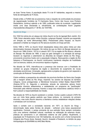 AAI – Avaliação Ambiental Integrada dos Aproveitamentos Hidrelétricos da Bacia Hidrográfica do Rio Xingu
ARCADIS Tetraplan 194
as duas Terras Arara. A população desta TI é de 81 habitantes, segundo a mesma
fonte de demografia da TI Arara.
Desde então, a FUNAI não se posicionou mais a respeito da continuidade do processo
de regularização fundiária da TI Cachoeira Seca. Como não houve nova Portaria
Declaratória, continua valendo a de 1993, publicada antes do re-estudo. Legalmente
existe uma área Declarada e, oficialmente, as contestações foram julgadas
improcedentes (Despacho n° 38 MJ, de 10/07/96).
Asurini do Xingu
Em 1932 há notícia de um ataque de índios Asurini na foz do Igarapé Bom Jardim. Em
1936, foram atacados pelos índios Gorotire, subgrupo Kayapó, durante sua expansão
em direção ao norte (Nimuendajú,1963). Pressionado pelos Kayapó, os Asurini
passaram a habitar as margens do Rio Ipixuna durante um longo período.
Entre 1965 e 1970, os Asurini foram desalojados dessa área pelos índios por eles
denominados Ararawa (Araweté). Há notícia de que os Xikrin do Bacajá atacaram os
Asurini em 1966 (Cotrim, 1971b e Lukesch,1971:13) na região do Rio Branco, afluente
do Bacajá. Na década de 1960, a caça ao gato selvagem e a extração da seringa
levaram os regionais a adentrarem os afluentes da margem direita do Rio Xingu,
provocando encontros hostis com a população indígena. Reocupando a região do Rio
Ipiaçava e Piranhaquara, os Asurini continuaram mantendo relações de hostilidade
com os brancos, todavia, em encontros rápidos e fugidios.
Na década de 1970, intensificou-se a presença dos brancos com a finalidade de
contatar os grupos indígenas da região e decorrente do surgimento de novas
atividades econômicas: mineração, agropecuária e projetos do governo (em especial a
construção da Rodovia Transamazônica).
Cotrim enfatiza a perspectiva de extensão da província ferrífera da Serra dos Carajás
até a margem direita do Rio Xingu, trazendo "ao cenário de disputas do território
indígena, novos protagonistas: a Meridional Consórcio United States Steel-CVRD"
(Soares,1971b: 4). Segundo o sertanista, através de sobrevôos aéreos foram
localizados diversos aldeamentos e estabelecido um programa de "pacificação"
financiado pela referida empresa, ficando a cargo dos missionários católicos Anton e
Karl Lukesch a responsabilidade da missão.
Na década de 1970 os Asurini aceitaram o contato. Conta o padre Lukesch (1976:18)
que um índio fazia gestos pedindo que fosse embora, no momento do primeiro
encontro, mas outro Asurini assumiu a dianteira e tentou estabelecer relações diretas
e amistosas com os brancos.
Após o contato com a sociedade nacional, em 1971, os Asurini do Xingu -
denominação dada pelas frentes de atração - sofreram uma baixa populacional
significativa. Contudo, o perigo eminente de sua extinção física sempre contrastou
com uma extrema vitalidade cultural, manifesta na realização de extensos rituais,
práticas de xamanismo e um elaborado sistema de arte gráfica. Atualmente, a
população da TI Koatinemo é de 144 habitantes, de acordo com a fonte Componente
Indígena dos Povos Arara, Kararaô, Asurini, Araweté e Parakanã, no âmbito da peça
Antropológica do EIA/RIMA do AHE Belo Monte.
 