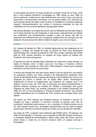 AAI – Avaliação Ambiental Integrada dos Aproveitamentos Hidrelétricos da Bacia Hidrográfica do Rio Xingu
ARCADIS Tetraplan 195
A única aldeia dos Asurini do Xingu localiza-se à margem direita do rio Xingu, onde
fica a Terra Indígena Koatinemo, homologada em 1986. Desde os anos 1980, os
Asurini passaram a relacionar-se mais estreitamente com outros índios, por meio de
casamentos e da decorrente convivência, em sua própria aldeia, com indivíduos de
outros grupos étnicos da região, como os Arara, os Parakaña e os Kararaô (subgrupo
Kayapó). Conseqüentemente, tem havido o incremento acelerado da taxa de
natalidade, com um aumento significativo da população infantil.
Nas últimas décadas, os contatos dos Asurini com os habitantes brancos das margens
do rio Xingu tornaram-se mais freqüentes e mais tensos, particularmente em relação
aos madeireiros que constantemente invadem a área. Os Asurini não têm se
esquivado aos enfrentamentos com os regionais, exigindo-lhes, por exemplo, que não
pesquem em suas terras nem retirem madeira na região, que é rica em mogno.
Araweté
Em meados da década de 1960, os Araweté deslocaram-se das cabeceiras do rio
Bacajá, a sudeste, em direção ao Xingu, no Estado do Pará. Eram oficialmente
desconhecidos até o começo da década de 1970. Seu 'contato' realizado pela FUNAI
data de 1976, quando buscaram as margens do Xingu fugindo do assédio dos
Parakanã, outro grupo tupi-guarani.
É possível que eles os Araweté sejam habitantes há muitos anos, talvez séculos, na
região de florestas entre o médio curso dos rios Xingu e Tocantins. Embora
considerados, até o contato em 1976, como "índios isolados", o fato é que os Araweté
conhecem o homem branco há muito tempo.
A história dos Araweté tem sido pelo menos desde o início do século XX, uma história
de sucessivos conflitos com tribos inimigas e de deslocamentos constantes. Eles
saíram do Alto Bacajá devido a ataques dos Kayapó e dos Parakanã. Por sua vez, ao
chegarem ao Ipixuna e demais rios da região (Bom Jardim, Piranhaquara),
afugentaram os Asurini ali estabelecidos, que acabaram se mudando para o rio
Ipiaçava, mais ao norte. Em 1970, com a construção da rodovia Transamazônica, o
governo brasileiro começou um trabalho de "atração e pacificação" dos grupos
indígenas do médio Xingu. Os Araweté começaram a ser notados oficialmente em
1969. Em 1971 a Funai estabeleceu a "Frente de Atração do Ipixuna", que manteve
contatos esporádicos com os Araweté até 1974, sempre sem conseguir visitar suas
aldeias.
Em janeiro de 1976, ataques dos Parakanã levaram os Araweté a procurar as
margens do Xingu, resolvidos a "amansar" (mo-kati) os brancos (pois não se
consideram 'pacificados' pelos brancos, e sim o contrário). A FUNAI encontrou-os ali
em maio daquele mesmo ano, acampados precariamente junto às roças de alguns
camponeses, famintos e já doentes devido ao contato com os caboclos do "beiradão".
Em março de 1977, o primeiro censo realizado pela FUNAI contou 120 pessoas. Em
1996, foi homologada a TI Araweté, com a extensão de 940.900 hectares. Entretanto,
a concepção Araweté de territorialidade é aberta; estes índios não tinham, até bem
pouco tempo, a noção de um domínio exclusivo sobre um espaço contínuo e
homogêneo.
 