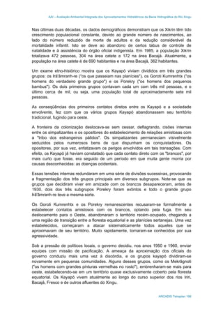 AAI – Avaliação Ambiental Integrada dos Aproveitamentos Hidrelétricos da Bacia Hidrográfica do Rio Xingu
ARCADIS Tetraplan 198
Nas últimas duas décadas, os dados demográficos demonstram que os Xikrin têm tido
crescimento populacional constante, devido ao grande número de nascimentos, ao
lado do número reduzido de morte de adultos e da redução considerável da
mortalidade infantil. Isto se deve ao abandono de certos tabus de controle de
natalidade e à assistência do órgão oficial indigenista. Em 1985, a população Xikrin
totalizava 472 pessoas, 304 na área catete e 172 na área Bacajá. Atualmente, a
população na área catete é de 690 habitantes e na área Bacajá, 362 habitantes.
Um exame etno-histórico mostra que os Kayapó viviam divididos em três grandes
grupos: os Irã'ãmranh-re ("os que passeiam nas planícies"), os Goroti Kumrenhtx ("os
homens do verdadeiro grande grupo") e os Porekry ("os homens dos pequenos
bambus"). Os dois primeiros grupos contavam cada um com três mil pessoas, e o
último cerca de mil, ou seja, uma população total de aproximadamente sete mil
pessoas.
As conseqüências dos primeiros contatos diretos entre os Kayapó e a sociedade
envolvente, fez com que os vários grupos Kayapó abandonassem seu território
tradicional, fugindo para oeste.
A fronteira da colonização deslocava-se sem cessar, deflagrando, cisões internas
entre os simpatizantes e os opositores do estabelecimento de relações amistosas com
a "tribo dos estrangeiros pálidos". Os simpatizantes permaneciam visivelmente
seduzidos pelos numerosos bens de que dispunham os conquistadores. Os
opositores, por sua vez, enfatizavam os perigos envolvidos em tais transações. Com
efeito, os Kayapó já haviam constatado que cada contato direto com os "brancos", por
mais curto que fosse, era seguido de um período em que muita gente morria por
causas desconhecidas: as doenças ocidentais.
Essas tensões internas redundaram em uma série de divisões sucessivas, provocando
a fragmentação dos três grupos principais em diversos subgrupos. Note-se que os
grupos que decidiram viver em amizade com os brancos desapareceram, antes de
1930, dois dos três subgrupos Porekry foram extintos e todo o grande grupo
Irã'ãmranh-re teve a mesma sorte.
Os Goroti Kumrenhtx e os Porekry remanescentes recusaram-se formalmente a
estabelecer contatos amistosos com os brancos, optando pela fuga. Em seu
deslocamento para o Oeste, abandonaram o território recém-ocupado, chegando a
uma região de transição entre a floresta equatorial e as planícies sertanejas. Uma vez
estabelecidos, começaram a atacar sistematicamente todos aqueles que se
aproximavam de seu território. Muito rapidamente, tornaram-se conhecidos por sua
agressividade.
Sob a pressão de políticos locais, o governo decidiu, nos anos 1950 e 1960, enviar
equipes com missão de pacificação. A ameaça da aproximação dos oficiais do
governo conduziu mais uma vez à discórdia, e os grupos kayapó dividiram-se
novamente em pequenas comunidades. Alguns desses grupos, como os Mekrãgnoti
("os homens com grandes pinturas vermelhas no rosto"), embrenharam-se mais para
oeste, estabelecendo-se em um território quase exclusivamente coberto pela floresta
equatorial. Os Kayapó vivem atualmente ao longo do curso superior dos rios Iriri,
Bacajá, Fresco e de outros afluentes do Xingu.
 