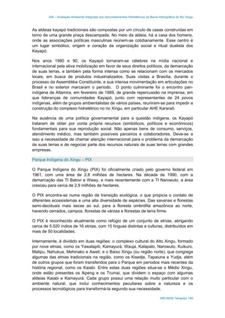 AAI – Avaliação Ambiental Integrada dos Aproveitamentos Hidrelétricos da Bacia Hidrográfica do Rio Xingu
ARCADIS Tetraplan 199
As aldeias kayapó tradicionais são compostas por um círculo de casas construídas em
torno de uma grande praça descampada. No meio da aldeia, há a casa dos homens,
onde as associações políticas masculinas reúnem-se cotidianamente. Esse centro é
um lugar simbólico, origem e coração da organização social e ritual dualista dos
Kayapó.
Nos anos 1980 e 90, os Kayapó tornaram-se célebres na mídia nacional e
internacional pela ativa mobilização em favor de seus direitos políticos, da demarcação
de suas terras, e também pela forma intensa como se relacionam com os mercados
locais, em busca de produtos industrializados. Suas visitas a Brasília, durante o
processo da Assembléia Constituinte, e sua intensa movimentação em articulações no
Brasil e no exterior marcaram o período. O ponto culminante foi o encontro pan-
indígena de Altamira, em fevereiro de 1989, de grande repercussão na imprensa, em
que lideranças de comunidades Kayapó, junto com representantes de 24 povos
indígenas, além de grupos ambientalistas de vários países, reuniram-se para impedir a
construção do complexo hidrelétrico no rio Xingu, em particular AHE Kararaô.
Na ausência de uma política governamental para a questão indígena, os Kayapó
trataram de obter por conta própria recursos (simbólicos, políticos e econômicos)
fundamentais para sua reprodução social. Não apenas bens de consumo, serviços,
atendimento médico, mas também possíveis parceiros e colaboradores. Deve-se a
isso a necessidade de chamar atenção internacional para o problema da demarcação
de suas terras e de negociar parte dos recursos naturais de suas terras com grandes
empresas.
Parque Indígena do Xingu – PIX
O Parque Indígena do Xingu (PIX) foi oficialmente criado pelo governo federal em
1961, com uma área de 2,8 milhões de hectares. Na década de 1990, com a
demarcação das TI Batovi e Wawy, e mais recentemente com a TI Narowuto, a área
cresceu para cerca de 2,9 milhões de hectares.
O PIX encontra-se numa região de transição ecológica, o que propicia o contato de
diferentes ecossistemas e uma alta diversidade de espécies. Das savanas e florestas
semi-deciduais mais secas ao sul, para a floresta ombrófila amazônica ao norte,
havendo cerrados, campos, florestas de várzea e florestas de terra firme.
O PIX é reconhecido atualmente como refúgio de um conjunto de etnias, abrigando
cerca de 5.020 índios de 16 etnias, com 15 línguas distintas e culturas, distribuídos em
mais de 50 localidades.
Internamente, é dividido em duas regiões: o complexo cultural do Alto Xingu, formado
por nove etnias, como os Yawalapiti, Kamayurá, Wauja, Kalapalo, Narowuto, Kuikuro,
Matipu, Nahukua, Mehinako e Aweti; e o Baixo Xingu (ou região norte), que congrega
algumas das etnias tradicionais na região, como os Kisedje, Tapaiuna e Yudja, além
de outros grupos que foram transferidos para o Parque em períodos mais recentes da
história regional, como os Kaiabi. Entre estas duas regiões situa-se o Médio Xingu,
onde estão presentes os Ikpeng e os Trumai, que dividem o espaço com algumas
aldeias Kaiabi e Kamayurá. Cada grupo possui uma relação muito particular com o
ambiente natural, que inclui conhecimentos peculiares sobre a natureza e os
processos tecnológicos para transformá-la segundo sua necessidade.
 
