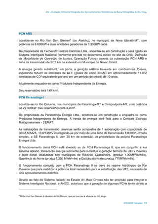 AAI – Avaliação Ambiental Integrada dos Aproveitamentos Hidrelétricos da Bacia Hidrográfica do Rio Xingu
ARCADIS Tetraplan 19
PCH ARS
Localiza-se no Rio Von Den Steinen8
(ou Atelchu), no município de Nova Ubiratã-MT, com
potência de 6.600KW e duas unidades geradoras de 3.300KW cada.
De propriedade da Tecnovolt Centrais Elétricas Ltda., encontra-se em construção e será ligada ao
Sistema Interligado Nacional (conforme previsto no documento obtido no site da ONS: Definição
da Modalidade de Operação de Usinas, Operação Futura) através da subestação PCH ARS e
linha de transmissão de 57,2 km de extensão no Município de Nova Ubiratã.
A energia gerada substituirá, em parte, a geração elétrica baseada em combustíveis fósseis,
esperando reduzir as emissões de GEE (gases de efeito estufa) em aproximadamente 11.962
toneladas de CO² equivalente por ano em um período de crédito de 10 anos.
Atualmente enquadra-se como Produtora Independente de Energia.
Seu reservatório terá 1,64 km².
PCH Paranatinga I
Localiza-se no Rio Culuene, nos municípios de Parantinga-MT e Campinápolis-MT, com potência
de 22.300KW. Seu reservatório terá 4,2km².
De propriedade da Paranatinga Energia Ltda., encontra-se em construção e enquadra-se como
Produtora Independente de Energia. A venda de energia será feita para a Centrais Elétricas
Matogrossenses - CEMAT.
As instalações de transmissão previstas serão compostas de 1 subestação com capacidade de
30/37,50MVA, 13,8/138KV interligando-se por meio de uma linha de transmissão 138,0KV, circuito
simples, a SE Paranatinga II, com 25 km de extensão, de propriedade da própria Paranatinga
Energia Ltda.
O funcionamento desta PCH está atrelado ao da PCH Paranatinga II, que em conjunto, e em
sistema isolado, fornecerão energia suficiente para substituir a geração térmica de UTEs movidas
a óleo diesel localizadas nos municípios de Ribeirão Cascalheira, (produz 1.005MWh/mês),
Querência do Norte (produz 6.250 MWh/mês) e Gaúcha do Norte (produz 770MWh/mês).
O funcionamento conjunto com a PCH Paranatinga II se deve ao regime hidrológico do Rio
Culuene que para viabilizar a potência total necessária para a substituição das UTE, necessita de
dois aproveitamentos distintos.
Devido ao fato do Sistema Isolado do Estado do Mato Grosso não ter previsão para integrar o
Sistema Interligado Nacional, a ANEEL autorizou que a geração de algumas PCHs tenha direito a
8
O Rio Von Den Steinen é tributário do Rio Ronuro, que por sua vez é afluente do Rio Xingu.
 