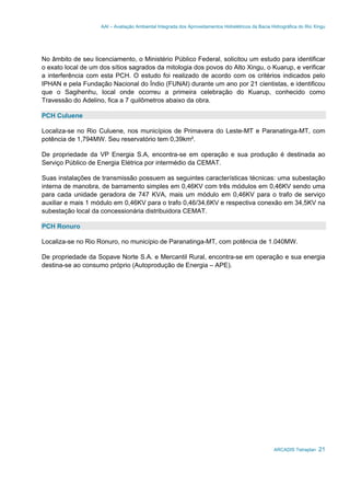 AAI – Avaliação Ambiental Integrada dos Aproveitamentos Hidrelétricos da Bacia Hidrográfica do Rio Xingu
ARCADIS Tetraplan 21
No âmbito de seu licenciamento, o Ministério Público Federal, solicitou um estudo para identificar
o exato local de um dos sítios sagrados da mitologia dos povos do Alto Xingu, o Kuarup, e verificar
a interferência com esta PCH. O estudo foi realizado de acordo com os critérios indicados pelo
IPHAN e pela Fundação Nacional do Índio (FUNAI) durante um ano por 21 cientistas, e identificou
que o Sagihenhu, local onde ocorreu a primeira celebração do Kuarup, conhecido como
Travessão do Adelino, fica a 7 quilômetros abaixo da obra.
PCH Culuene
Localiza-se no Rio Culuene, nos municípios de Primavera do Leste-MT e Paranatinga-MT, com
potência de 1,794MW. Seu reservatório tem 0,39km².
De propriedade da VP Energia S.A, encontra-se em operação e sua produção é destinada ao
Serviço Público de Energia Elétrica por intermédio da CEMAT.
Suas instalações de transmissão possuem as seguintes características técnicas: uma subestação
interna de manobra, de barramento simples em 0,46KV com três módulos em 0,46KV sendo uma
para cada unidade geradora de 747 KVA, mais um módulo em 0,46KV para o trafo de serviço
auxiliar e mais 1 módulo em 0,46KV para o trafo 0,46/34,6KV e respectiva conexão em 34,5KV na
subestação local da concessionária distribuidora CEMAT.
PCH Ronuro
Localiza-se no Rio Ronuro, no município de Paranatinga-MT, com potência de 1.040MW.
De propriedade da Sopave Norte S.A. e Mercantil Rural, encontra-se em operação e sua energia
destina-se ao consumo próprio (Autoprodução de Energia – APE).
 