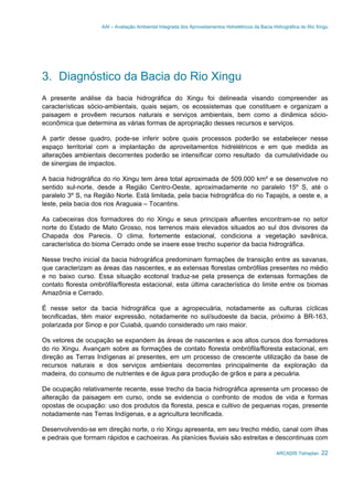 AAI – Avaliação Ambiental Integrada dos Aproveitamentos Hidrelétricos da Bacia Hidrográfica do Rio Xingu
ARCADIS Tetraplan 22
3. Diagnóstico da Bacia do Rio Xingu
A presente análise da bacia hidrográfica do Xingu foi delineada visando compreender as
características sócio-ambientais, quais sejam, os ecossistemas que constituem e organizam a
paisagem e provêem recursos naturais e serviços ambientais, bem como a dinâmica sócio-
econômica que determina as várias formas de apropriação desses recursos e serviços.
A partir desse quadro, pode-se inferir sobre quais processos poderão se estabelecer nesse
espaço territorial com a implantação de aproveitamentos hidrelétricos e em que medida as
alterações ambientais decorrentes poderão se intensificar como resultado da cumulatividade ou
de sinergias de impactos.
A bacia hidrográfica do rio Xingu tem área total aproximada de 509.000 km² e se desenvolve no
sentido sul-norte, desde a Região Centro-Oeste, aproximadamente no paralelo 15º S, até o
paralelo 3º S, na Região Norte. Está limitada, pela bacia hidrográfica do rio Tapajós, a oeste e, a
leste, pela bacia dos rios Araguaia – Tocantins.
As cabeceiras dos formadores do rio Xingu e seus principais afluentes encontram-se no setor
norte do Estado de Mato Grosso, nos terrenos mais elevados situados ao sul dos divisores da
Chapada dos Parecis. O clima, fortemente estacional, condiciona a vegetação savânica,
característica do bioma Cerrado onde se insere esse trecho superior da bacia hidrográfica.
Nesse trecho inicial da bacia hidrográfica predominam formações de transição entre as savanas,
que caracterizam as áreas das nascentes, e as extensas florestas ombrófilas presentes no médio
e no baixo curso. Essa situação ecotonal traduz-se pela presença de extensas formações de
contato floresta ombrófila/floresta estacional, esta última característica do limite entre os biomas
Amazônia e Cerrado.
É nesse setor da bacia hidrográfica que a agropecuária, notadamente as culturas cíclicas
tecnificadas, têm maior expressão, notadamente no sul/sudoeste da bacia, próximo à BR-163,
polarizada por Sinop e por Cuiabá, quando considerado um raio maior.
Os vetores de ocupação se expandem às áreas de nascentes e aos altos cursos dos formadores
do rio Xingu. Avançam sobre as formações de contato floresta ombrófila/floresta estacional, em
direção as Terras Indígenas aí presentes, em um processo de crescente utilização da base de
recursos naturais e dos serviços ambientais decorrentes principalmente da exploração da
madeira, do consumo de nutrientes e de água para produção de grãos e para a pecuária.
De ocupação relativamente recente, esse trecho da bacia hidrográfica apresenta um processo de
alteração da paisagem em curso, onde se evidencia o confronto de modos de vida e formas
opostas de ocupação: uso dos produtos da floresta, pesca e cultivo de pequenas roças, presente
notadamente nas Terras Indígenas, e a agricultura tecnificada.
Desenvolvendo-se em direção norte, o rio Xingu apresenta, em seu trecho médio, canal com ilhas
e pedrais que formam rápidos e cachoeiras. As planícies fluviais são estreitas e descontinuas com
 
