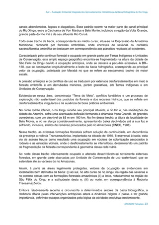 AAI – Avaliação Ambiental Integrada dos Aproveitamentos Hidrelétricos da Bacia Hidrográfica do Rio Xingu
ARCADIS Tetraplan 23
canais abandonados, lagoas e alagadiços. Esse padrão ocorre na maior parte do canal principal
do Rio Xingu, entre a Cachoeira de Von Martius e Belo Monte, incluindo a região da Volta Grande,
grande parte do Rio Iriri e de seu afluente Rio Curuá.
Todo esse trecho da bacia, correspondente ao médio curso, situa-se na Depressão da Amazônia
Meridional, recoberta por florestas ombrófilas, onde encraves de savanas ou contatos
savana/floresta ombrófila se destacam em correspondência aos planaltos residuais aí existentes.
Caracterizado pelo contínuo florestal e ocupado em grande parte por Terras Indígenas e Unidades
de Conservação, este amplo espaço geográfico encontra-se fragmentado na altura da cidade de
São Félix do Xingu devido à ocupação antrópica, onde se destaca a pecuária extensiva. A BR–
158, que se desenvolve longitudinalmente a leste da bacia hidrográfica, corresponde ao principal
vetor da ocupação, polarizada por Marabá no que se refere ao escoamento bovino de maior
escala.
A pressão antrópica e os conflitos de uso se traduzem por extensos desflorestamentos em meio à
floresta ombrófila e em derrubadas menores, porém gradativas, em Terras Indígenas e em
Unidades de Conservação.
Evidencia-se nessa área, denominada “Terra do Meio”, conflitos fundiários e um processo de
exploração não sustentável dos produtos da floresta e dos recursos hídricos, que se reflete em
desflorestamentos irregulares e na ausência de boas práticas ambientais.
No curso médio inferior, o rio Xingu recebe seu principal afluente, o rio Iriri e, nas imediações da
cidade de Altamira, sofre uma acentuada deflexão formando a chamada Volta Grande, de grandes
corredeiras, com um desnível de 85 m em 160 km. No fim desse trecho, à altura da localidade de
Belo Monte, o rio se alarga consideravelmente, apresentando baixa declividade até a sua foz e
sofrendo, inclusive, efeitos de remanso provocados pelo rio Amazonas (CNEC, 1988).
Nesse trecho, as extensas formações florestais sofrem solução de continuidade, em decorrência
da presença a rodovia Transamazônica, implantada na década de 1970. Transversal à bacia, esta
via de acesso trouxe como resultado uma ocupação em núcleos de colonização associados à
rodovia e às estradas vicinais, onde o desflorestamento se intensificou, determinando um padrão
de fragmentação da floresta correspondente à geometria dessa rede viária.
Ao norte desse trecho intensamente ocupado e alterado desenvolvem-se novamente extensas
florestas, em grande parte abarcadas por Unidade de Conservação de uso sustentável, que se
estendem até as várzeas do rio Amazonas.
Assim, à parte as áreas legalmente protegidas, vetores de ocupação se evidenciam em
localidades bem definidas da bacia: (i) ao sul, no alto curso do rio Xingu, na região das savanas e
no contato destas com as formações florestais amazônicas (ii) a leste, notadamente na região de
São Félix do Xingu e a sul/sudeste desta e; (iii) ao norte, em correspondência à Rodovia
Transamazônica.
Embora relativamente recente e circunscrita a determinados setores da bacia hidrográfica, a
dinâmica ditada pelas intervenções antrópicas altera a dinâmica original e passa a ter grande
importância, definindo espaços organizados pela lógica da atividade produtiva predominante.
 